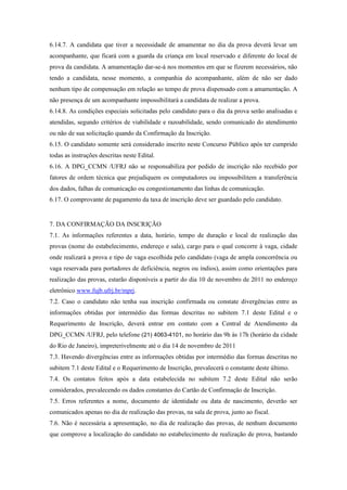 6.14.7. A candidata que tiver a necessidade de amamentar no dia da prova deverá levar um
acompanhante, que ficará com a guarda da criança em local reservado e diferente do local de
prova da candidata. A amamentação dar-se-á nos momentos em que se fizerem necessários, não
tendo a candidata, nesse momento, a companhia do acompanhante, além de não ser dado
nenhum tipo de compensação em relação ao tempo de prova dispensado com a amamentação. A
não presença de um acompanhante impossibilitará a candidata de realizar a prova.
6.14.8. As condições especiais solicitadas pelo candidato para o dia da prova serão analisadas e
atendidas, segundo critérios de viabilidade e razoabilidade, sendo comunicado do atendimento
ou não de sua solicitação quando da Confirmação da Inscrição.
6.15. O candidato somente será considerado inscrito neste Concurso Público após ter cumprido
todas as instruções descritas neste Edital.
6.16. A DPG_CCMN /UFRJ não se responsabiliza por pedido de inscrição não recebido por
fatores de ordem técnica que prejudiquem os computadores ou impossibilitem a transferência
dos dados, falhas de comunicação ou congestionamento das linhas de comunicação.
6.17. O comprovante de pagamento da taxa de inscrição deve ser guardado pelo candidato.


7. DA CONFIRMAÇÃO DA INSCRIÇÃO
7.1. As informações referentes a data, horário, tempo de duração e local de realização das
provas (nome do estabelecimento, endereço e sala), cargo para o qual concorre à vaga, cidade
onde realizará a prova e tipo de vaga escolhida pelo candidato (vaga de ampla concorrência ou
vaga reservada para portadores de deficiência, negros ou índios), assim como orientações para
realização das provas, estarão disponíveis a partir do dia 10 de novembro de 2011 no endereço
eletrônico www.fujb.ufrj.br/mprj.
7.2. Caso o candidato não tenha sua inscrição confirmada ou constate divergências entre as
informações obtidas por intermédio das formas descritas no subitem 7.1 deste Edital e o
Requerimento de Inscrição, deverá entrar em contato com a Central de Atendimento da
DPG_CCMN /UFRJ, pelo telefone (21) 4063-4101, no horário das 9h às 17h (horário da cidade
do Rio de Janeiro), impreterivelmente até o dia 14 de novembro de 2011
7.3. Havendo divergências entre as informações obtidas por intermédio das formas descritas no
subitem 7.1 deste Edital e o Requerimento de Inscrição, prevalecerá o constante deste último.
7.4. Os contatos feitos após a data estabelecida no subitem 7.2 deste Edital não serão
considerados, prevalecendo os dados constantes do Cartão de Confirmação de Inscrição.
7.5. Erros referentes a nome, documento de identidade ou data de nascimento, deverão ser
comunicados apenas no dia de realização das provas, na sala de prova, junto ao fiscal.
7.6. Não é necessária a apresentação, no dia de realização das provas, de nenhum documento
que comprove a localização do candidato no estabelecimento de realização de prova, bastando
 