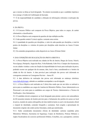 que o mesmo se dirija ao local designado. No entanto recomenda-se que o candidato imprima e
leve consigo o Cartão de Confirmação de Inscrição.
7.7. É de responsabilidade do candidato a obtenção de informações referentes à realização das
provas.


8. DA PROVA
8.1. O Concurso Público será composto de Prova Objetiva, para todos os cargos, de caráter
eliminatório e classificatório.
8.2. A Prova Objetiva será composta de questões do tipo múltipla escolha.
8.3. Cada questão conterá 5 (cinco) opções e somente uma correta.
8.4. A quantidade de questões por disciplina, o valor de cada questão por disciplina, o total de
pontos da disciplina e o mínimo de pontos por disciplina estão descritos no Anexo II deste
Edital.
8.5. Os conteúdos programáticos estão disponíveis no Anexo III deste Edital.


9. DAS CONDIÇÕES DE REALIZAÇÃO DA PROVA OBJETIVA
9.1. A Prova Objetiva será realizada nas cidades do Rio de Janeiro, Duque de Caxias, Niterói,
Nova Iguaçu, Petrópolis, Angra dos Reis, Volta Redonda, Cabo Frio e Campos dos Goytacazes,
ou em cidades vizinhas a estas em função da disponibilidade de locais para realização da prova,
podendo ocorrer em qualquer dia da semana, data, local e hora, considerando-se o horário da
cidade do Rio de Janeiro. A data provável para realização das provas será informada no
cronograma constante no Cronograma Previsto – Anexo IV.
9.2. A data definitiva de realização das provas será informada no endereço eletrônico
www.fujb.ufrj.br/mprj, cabendo ao candidato acompanhar a sua divulgação.
9.2.1. A Prova Objetiva será realizada em 2 (dois) dias sendo que em um deles se realizará a
prova para os candidatos aos cargos de Analista do Ministério Público, Áreas Administrativa ou
Processual e em outro para os candidatos aos cargos de Técnico Administrativo e Técnico de
Notificação e Atos Intimatórios.
9.3. O candidato deverá comparecer ao local designado para prestar a prova com antecedência
de 60 (sessenta) minutos do horário previsto para o fechamento dos portões de acesso ao local
de prova, munido de caneta esferográfica de tinta indelével preta ou azul e de documento oficial
e original de identidade, contendo fotografia e assinatura. Será exigida a apresentação do
documento original, não sendo aceitas fotocópias, ainda que autenticadas.
9.3.1. Serão considerados documentos oficiais de identidade: carteiras expedidas pelos
Ministérios Militares, Secretarias de Segurança, Corpos de Bombeiros, Polícias Militares e
órgãos fiscalizadores de exercício profissional (Ordens, Conselhos, etc.); passaportes; carteiras
 