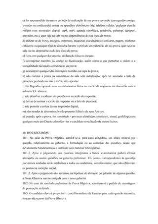 c) for surpreendido durante o período de realização de sua prova portando (carregando consigo,
levando ou conduzindo) armas ou aparelhos eletrônicos (bip, telefone celular, qualquer tipo de
relógio com mostrador digital, mp3, mp4, agenda eletrônica, notebook, palmtop, receptor,
gravador, etc.), quer seja na sala ou nas dependências do seu local de prova;
d) utilizar-se de livros, códigos, impressos, máquinas calculadoras e similares, pagers, telefones
celulares ou qualquer tipo de consulta durante o período de realização de sua prova, quer seja na
sala ou nas dependências do seu local de prova;
e) fizer, em qualquer documento, declaração falsa ou inexata;
f) desrespeitar membro da equipe de fiscalização, assim como o que perturbar a ordem e a
tranqüilidade necessária à realização da prova;
g) descumprir qualquer das instruções contidas na capa da prova;
h) não realizar a prova ou ausentar-se da sala sem autorização, após ter assinado a lista de
presença, portando ou não o cartão de respostas;
i) for flagrado copiando seus assinalamentos feitos no cartão de respostas em descordo com o
subitem 9.9. alínea e;
j) não devolver o caderno de questões ou o cartão de respostas;
k) deixar de assinar o cartão de respostas ou a lista de presença;
l) não permitir a coleta da sua impressão digital;
m) não atender às determinações do presente Edital e de seus Anexos;
n) quando, após a prova, for constatado - por meio eletrônico, estatístico, visual, grafológico ou
qualquer meio em Direito admitido - ter o candidato se utilizado de meios ilícitos.


10. DOS RECURSOS
10.1. No caso da Prova Objetiva, admitir-se-á, para cada candidato, um único recurso por
questão, relativamente ao gabarito, à formulação ou ao conteúdo das questões, desde que
devidamente fundamentado e instruído com material bibliográfico.
10.1.1. Após o julgamento dos recursos interpostos a banca examinadora poderá efetuar
alterações ou anular questões do gabarito preliminar. Os pontos correspondentes às questões
porventura anuladas serão atribuídos a todos os candidatos, indistintamente, que não obtiveram
os pontos na correção inicial.
10.1.2. Após o julgamento dos recursos, na hipótese de alteração do gabarito de alguma questão,
a Prova Objetiva será recorrigida com o novo gabarito
10.2. No caso do resultado preliminar da Prova Objetiva, admitir-se-á o pedido de recontagem
da pontuação atribuída.
10.3. O candidato deverá preencher 1 (um) Formulário de Recurso para cada questão recorrida,
no caso de recurso da Prova Objetiva.
 