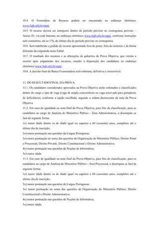 10.4.   O   Formulário     de   Recurso    poderá   ser   encontrado   no   endereço   eletrônico
www.fujb.ufrj.br/mprj.
10.5. O recurso deverá ser interposto dentro do período previsto no cronograma previsto –
Anexo IV, via rede Internet, no endereço eletrônico www.fujb.ufrj.br/mprj, conforme instruções
nele constantes, até as 17h, do último dia do período previsto no cronograma.
10.6. Será indeferido o pedido de recurso apresentado fora do prazo, fora de contexto e de forma
diferente da estipulada neste Edital.
10.7. O resultado dos recursos e as alterações de gabaritos da Prova Objetiva, que vierem a
ocorrer após julgamento dos recursos, estarão à disposição dos candidatos no endereço
eletrônico www.fujb.ufrj.br/mprj.
10.8. A decisão final da Banca Examinadora será soberana, definitiva e irrecorrível.


11. DO RESULTADO FINAL DA PROVA
11.1. Os candidatos considerados aprovados na Prova Objetiva serão ordenados e classificados
dentro do cargo e tipo de vaga (vaga de ampla concorrência ou vaga reservada para portadores
de deficiência), conforme a opção escolhida, segundo a ordem decrescente da nota da Prova
Objetiva.
11.2. Em caso de igualdade na nota final da Prova Objetiva, para fins de classificação, para os
candidatos ao cargo de Analista do Ministério Público - Área Administrativa, o desempate se
fará da seguinte forma:
1o) maior idade dentre os de idade igual ou superior a 60 (sessenta) anos, completos até o
último dia de inscrição;
2o) maior pontuação nas questões de Língua Portuguesa;
3o) maior pontuação na soma das questões de Organização do Ministério Público, Direito Penal
e Processual, Direito Privado, Direito Constitucional e Direito Administrativo;
4o) maior pontuação nas questões de Noções de Informática;
5o) maior idade.
11.3. Em caso de igualdade na nota final da Prova Objetiva, para fins de classificação, para os
candidatos ao cargo de Analista do Ministério Público - Área Processual, o desempate se fará da
seguinte forma:
1o) maior idade dentre os de idade igual ou superior a 60 (sessenta) anos, completos até o
último dia de inscrição;
2o) maior pontuação nas questões de Língua Portuguesa;
3o) maior pontuação na soma das questões de Organização do Ministério Público, Direito
Constitucional e Direito Administrativo;
4o) maior pontuação nas questões de Noções de Informática;
5o) maior idade.
 