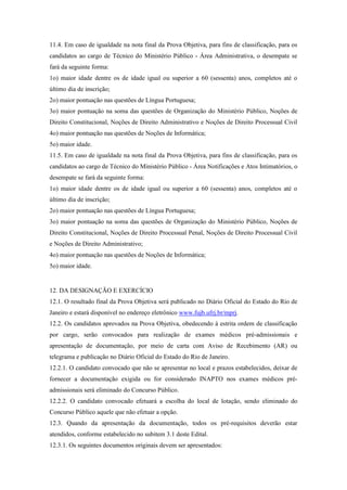 11.4. Em caso de igualdade na nota final da Prova Objetiva, para fins de classificação, para os
candidatos ao cargo de Técnico do Ministério Público - Área Administrativa, o desempate se
fará da seguinte forma:
1o) maior idade dentre os de idade igual ou superior a 60 (sessenta) anos, completos até o
último dia de inscrição;
2o) maior pontuação nas questões de Língua Portuguesa;
3o) maior pontuação na soma das questões de Organização do Ministério Público, Noções de
Direito Constitucional, Noções de Direito Administrativo e Noções de Direito Processual Civil
4o) maior pontuação nas questões de Noções de Informática;
5o) maior idade.
11.5. Em caso de igualdade na nota final da Prova Objetiva, para fins de classificação, para os
candidatos ao cargo de Técnico do Ministério Público - Área Notificações e Atos Intimatórios, o
desempate se fará da seguinte forma:
1o) maior idade dentre os de idade igual ou superior a 60 (sessenta) anos, completos até o
último dia de inscrição;
2o) maior pontuação nas questões de Língua Portuguesa;
3o) maior pontuação na soma das questões de Organização do Ministério Público, Noções de
Direito Constitucional, Noções de Direito Processual Penal, Noções de Direito Processual Civil
e Noções de Direito Administrativo;
4o) maior pontuação nas questões de Noções de Informática;
5o) maior idade.


12. DA DESIGNAÇÃO E EXERCÍCIO
12.1. O resultado final da Prova Objetiva será publicado no Diário Oficial do Estado do Rio de
Janeiro e estará disponível no endereço eletrônico www.fujb.ufrj.br/mprj.
12.2. Os candidatos aprovados na Prova Objetiva, obedecendo à estrita ordem de classificação
por cargo, serão convocados para realização de exames médicos pré-admissionais e
apresentação de documentação, por meio de carta com Aviso de Recebimento (AR) ou
telegrama e publicação no Diário Oficial do Estado do Rio de Janeiro.
12.2.1. O candidato convocado que não se apresentar no local e prazos estabelecidos, deixar de
fornecer a documentação exigida ou for considerado INAPTO nos exames médicos pré-
admissionais será eliminado do Concurso Público.
12.2.2. O candidato convocado efetuará a escolha do local de lotação, sendo eliminado do
Concurso Público aquele que não efetuar a opção.
12.3. Quando da apresentação da documentação, todos os pré-requisitos deverão estar
atendidos, conforme estabelecido no subitem 3.1 deste Edital.
12.3.1. Os seguintes documentos originais devem ser apresentados:
 