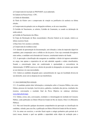 a) Comprovante de inscrição no PIS/PASEP, se já cadastrado;
b) Cadastro de Pessoa Física - CPF;
c) Cédula de Identidade;
d) Título de Eleitor com o comprovante de votação ou justificativa de ausência na última
eleição;
e) Comprovante de quitação com as obrigações militares, se do sexo masculino;
f) Certidão de Nascimento, se solteiro, Certidão de Casamento, se casado ou declaração de
união estável;
g) Certidão de Nascimento dos filhos;
h) Cópia da Declaração de Bens encaminhada à Receita Federal ou de isenção, relativa ao
último exercício fiscal;
i) Duas fotos 3x4, recentes e coloridas;
j) Comprovante de residência atual.
12.4. Quando da apresentação da documentação, será efetuada a coleta da impressão digital do
candidato, para comparação com a colhida no dia da prova. Caso seja constatada divergência
entre ambas, o candidato será eliminado do Concurso, constituindo tentativa de fraude.
12.5. A aprovação e classificação não asseguram ao candidato o direito de ingresso automático
no cargo, mas apenas a expectativa de ser nele admitido segundo a ordem classificatória,
ficando a concretização deste ato condicionada à oportunidade e conveniência da
Administração. O MPRJ reserva-se o direito de proceder às designações em número que atenda
ao seu interesse e às suas necessidades.
12.6. Caberá ao candidato designado para o preenchimento de vaga em localidade diversa de
seu domicílio, arcar com as despesas de sua transferência.


13. DAS DISPOSIÇÕES GERAIS
13.1. O candidato poderá obter informações e orientações sobre o Concurso Público, tais como
Editais, processo de inscrição, local de prova, gabaritos, resultados das provas, resultados dos
recursos, convocações e resultado final da Prova Objetiva no endereço eletrônico
www.fujb.ufrj.br/mprj.
13.2. Editais, avisos, atos, convocações, resultados e a homologação do resultado do Concurso
Público, serão publicados no Diário Oficial do Estado do Rio de Janeiro, Parte I-A (Ministério
Público).
13.3. Não será fornecido qualquer documento comprobatório de aprovação ou classificação do
candidato, valendo, para esse fim, a publicação em Diário Oficial do Estado do Rio de Janeiro.
13.4. Ao entrar em exercício, o servidor ficará sujeito a estágio probatório pelo período de 6
(seis) meses, durante o qual sua aptidão e capacidade serão objeto de avaliação para o
 