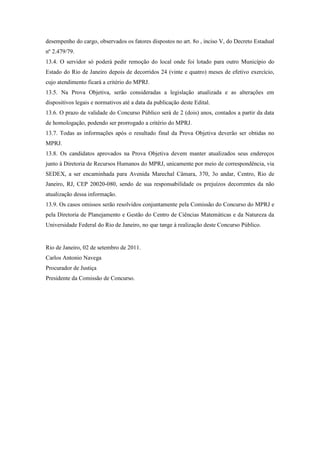 desempenho do cargo, observados os fatores dispostos no art. 8o , inciso V, do Decreto Estadual
nº 2.479/79.
13.4. O servidor só poderá pedir remoção do local onde foi lotado para outro Município do
Estado do Rio de Janeiro depois de decorridos 24 (vinte e quatro) meses de efetivo exercício,
cujo atendimento ficará a critério do MPRJ.
13.5. Na Prova Objetiva, serão consideradas a legislação atualizada e as alterações em
dispositivos legais e normativos até a data da publicação deste Edital.
13.6. O prazo de validade do Concurso Público será de 2 (dois) anos, contados a partir da data
de homologação, podendo ser prorrogado a critério do MPRJ.
13.7. Todas as informações após o resultado final da Prova Objetiva deverão ser obtidas no
MPRJ.
13.8. Os candidatos aprovados na Prova Objetiva devem manter atualizados seus endereços
junto à Diretoria de Recursos Humanos do MPRJ, unicamente por meio de correspondência, via
SEDEX, a ser encaminhada para Avenida Marechal Câmara, 370, 3o andar, Centro, Rio de
Janeiro, RJ, CEP 20020-080, sendo de sua responsabilidade os prejuízos decorrentes da não
atualização dessa informação.
13.9. Os casos omissos serão resolvidos conjuntamente pela Comissão do Concurso do MPRJ e
pela Diretoria de Planejamento e Gestão do Centro de Ciências Matemáticas e da Natureza da
Universidade Federal do Rio de Janeiro, no que tange à realização deste Concurso Público.


Rio de Janeiro, 02 de setembro de 2011.
Carlos Antonio Navega
Procurador de Justiça
Presidente da Comissão de Concurso.
 