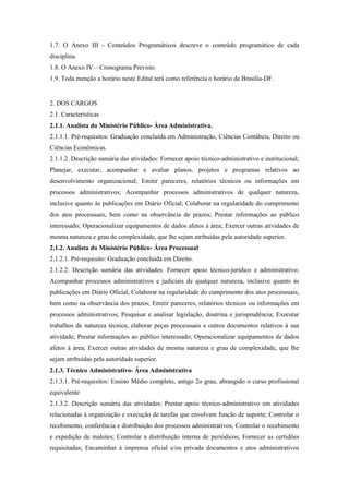1.7. O Anexo III - Conteúdos Programáticos descreve o conteúdo programático de cada
disciplina.
1.8. O Anexo IV – Cronograma Previsto.
1.9. Toda menção a horário neste Edital terá como referência o horário de Brasilia-DF.


2. DOS CARGOS
2.1. Características
2.1.1. Analista do Ministério Público- Área Administrativa.
2.1.1.1. Pré-requisitos: Graduação concluída em Administração, Ciências Contábeis, Direito ou
Ciências Econômicas.
2.1.1.2. Descrição sumária das atividades: Fornecer apoio técnico-administrativo e institucional;
Planejar, executar, acompanhar e avaliar planos, projetos e programas relativos ao
desenvolvimento organizacional; Emitir pareceres, relatórios técnicos ou informações em
processos administrativos; Acompanhar processos administrativos de qualquer natureza,
inclusive quanto às publicações em Diário Oficial; Colaborar na regularidade do cumprimento
dos atos processuais, bem como na observância de prazos; Prestar informações ao público
interessado; Operacionalizar equipamentos de dados afetos à área; Exercer outras atividades de
mesma natureza e grau de complexidade, que lhe sejam atribuídas pela autoridade superior.
2.1.2. Analista do Ministério Público- Área Processual
2.1.2.1. Pré-requisito: Graduação concluída em Direito.
2.1.2.2. Descrição sumária das atividades: Fornecer apoio técnico-jurídico e administrativo;
Acompanhar processos administrativos e judiciais de qualquer natureza, inclusive quanto às
publicações em Diário Oficial; Colaborar na regularidade do cumprimento dos atos processuais,
bem como na observância dos prazos; Emitir pareceres, relatórios técnicos ou informações em
processos administrativos; Pesquisar e analisar legislação, doutrina e jurisprudência; Executar
trabalhos de natureza técnica, elaborar peças processuais e outros documentos relativos à sua
atividade; Prestar informações ao público interessado; Operacionalizar equipamentos de dados
afetos à área; Exercer outras atividades de mesma natureza e grau de complexidade, que lhe
sejam atribuídas pela autoridade superior.
2.1.3. Técnico Administrativo- Área Administrativa
2.1.3.1. Pré-requisitos: Ensino Médio completo, antigo 2o grau, abrangido o curso profissional
equivalente
2.1.3.2. Descrição sumária das atividades: Prestar apoio técnico-administrativo em atividades
relacionadas à organização e execução de tarefas que envolvam função de suporte; Controlar o
recebimento, conferência e distribuição dos processos administrativos; Controlar o recebimento
e expedição de malotes; Controlar a distribuição interna de periódicos; Fornecer as certidões
requisitadas; Encaminhar à imprensa oficial e/ou privada documentos e atos administrativos
 