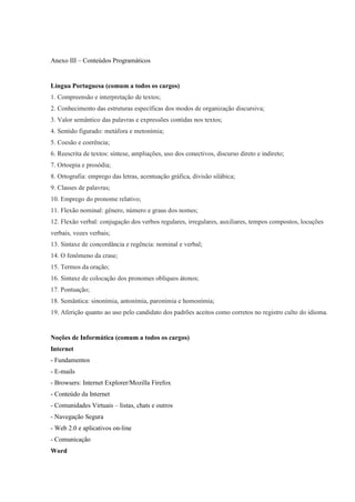 Anexo III – Conteúdos Programáticos


Língua Portuguesa (comum a todos os cargos)
1. Compreensão e interpretação de textos;
2. Conhecimento das estruturas específicas dos modos de organização discursiva;
3. Valor semântico das palavras e expressões contidas nos textos;
4. Sentido figurado: metáfora e metonímia;
5. Coesão e coerência;
6. Reescrita de textos: síntese, ampliações, uso dos conectivos, discurso direto e indireto;
7. Ortoepia e prosódia;
8. Ortografia: emprego das letras, acentuação gráfica, divisão silábica;
9. Classes de palavras;
10. Emprego do pronome relativo;
11. Flexão nominal: gênero, número e graus dos nomes;
12. Flexão verbal: conjugação dos verbos regulares, irregulares, auxiliares, tempos compostos, locuções
verbais, vozes verbais;
13. Sintaxe de concordância e regência: nominal e verbal;
14. O fenômeno da crase;
15. Termos da oração;
16. Sintaxe de colocação dos pronomes oblíquos átonos;
17. Pontuação;
18. Semântica: sinonímia, antonímia, paronímia e homonímia;
19. Aferição quanto ao uso pelo candidato dos padrões aceitos como corretos no registro culto do idioma.


Noções de Informática (comum a todos os cargos)
Internet
- Fundamentos
- E-mails
- Browsers: Internet Explorer/Mozilla Firefox
- Conteúdo da Internet
- Comunidades Virtuais – listas, chats e outros
- Navegação Segura
- Web 2.0 e aplicativos on-line
- Comunicação
Word
 