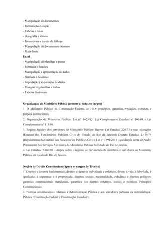 - Manipulação de documentos
- Formatação e edição
- Tabelas e listas
- Ortografia e idioma
- Formulários e caixas de diálogo
- Manipulação de documentos extensos
- Mala direta
Excel
- Manipulação de planilhas e pastas
- Fórmulas e funções
- Manipulação e apresentação de dados
- Gráficos e desenhos
- Importação e exportação de dados
- Proteção de planilhas e dados
- Tabelas dinâmicas.


Organização do Ministério Público (comum a todos os cargos)
1. O Ministério Público na Constituição Federal de 1988: princípios, garantias, vedações, estrutura e
funções institucionais.
2. Organização do Ministério Público: Lei n° 8625/93, Lei Complementar Estadual nº 106/03 e Lei
Complementar n° 113/06.
3. Regime Jurídico dos servidores do Ministério Público: Decreto-Lei Estadual 220/75 e suas alterações
(Estatuto dos Funcionários Públicos Civis do Estado do Rio de Janeiro); Decreto Estadual 2.479/79
(Regulamento do Estatuto dos Funcionários Públicos Civis); Lei n° 5891/2011 - que dispõe sobre o Quadro
Permanente dos Serviços Auxiliares do Ministério Público do Estado do Rio de Janeiro.
4. Lei Estadual 5.260/08 – dispõe sobre o regime de previdência de membros e servidores do Ministério
Público do Estado do Rio de Janeiro.


Noções de Direito Constitucional (para os cargos de Técnico)
1. Direitos e deveres fundamentais; direitos e deveres individuais e coletivos, direito à vida, à liberdade, à
igualdade, à segurança e à propriedade, direitos sociais, nacionalidade, cidadania e direitos políticos;
garantias constitucionais individuais, garantias dos direitos coletivos, sociais e políticos. Princípios
Constitucionais.
2. Normas constitucionais relativas à Administração Pública e aos servidores públicos da Administração
Pública (Constituição Federal e Constituição Estadual);
 