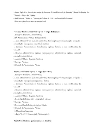 3. Poder Judiciário: disposições gerais, do Supremo Tribunal Federal, do Superior Tribunal de Justiça, dos
Tribunais e Juízes dos Estados;
4. O Ministério Público na Constituição Federal de 1988 e na Constituição Estadual.
5. Interpretação e hermenêutica constitucional.




Noções de Direito Administrativo (para os cargos de Técnico)
1. Princípios de Direito Administrativo;
2. Da Administração Pública: direta e indireta;
3. Atos Administrativos: elementos; atributos; classificações; espécies; anulação, revogação e
convalidação: pressupostos, competência e efeitos;
4. Contratos Administrativos: formalização; espécies; licitação e suas modalidades; Lei
8.666/93;
5. Recursos Administrativos: espécies; prazos; processos administrativos; espécies; a chamada
prescrição Administrativa;
6. Agentes Públicos – Regimes Jurídicos;
7. Serviços Públicos;
8. Controle da Administração Pública.


Direito Administrativo (para os cargos de Analista)
1. Princípios de Direito Administrativo;
2. Atos Administrativos: elementos; atributos; classificações; espécies; anulação, revogação e
convalidação: pressupostos,competência e efeitos;
3. Contratos Administrativos: formalização; espécies; licitação e suas modalidades; Lei
8.666/93;
4. Recursos Administrativos: espécies; prazos; processos administrativos; espécies; a chamada
prescrição Administrativa;
5. Agentes Públicos – Regimes Jurídicos;
6. Restrições do Estado sobre a propriedade privada;
7. Serviços Públicos;
8. Responsabilidade Extracontratual do Estado;
9. Controle da Administração Pública;
10. Mandado de Segurança;
11. Lei n.º 8.429/92 (Improbidade Administrativa).


Direito Constitucional (para os cargos de Analista)
 