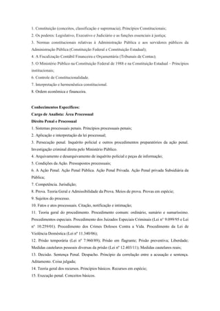 1. Constituição (conceitos, classificação e supremacia); Princípios Constitucionais;
2. Os poderes: Legislativo, Executivo e Judiciário e as funções essenciais à justiça;
3. Normas constitucionais relativas à Administração Pública e aos servidores públicos da
Administração Pública (Constituição Federal e Constituição Estadual);
4. A Fiscalização Contábil Financeira e Orçamentária (Tribunais de Contas);
5. O Ministério Público na Constituição Federal de 1988 e na Constituição Estadual – Princípios
institucionais;
6. Controle de Constitucionalidade.
7. Interpretação e hermenêutica constitucional.
8. Ordem econômica e financeira.


Conhecimentos Específicos:
Cargo de Analista: Área Processual
Direito Penal e Processual
1. Sistemas processuais penais. Princípios processuais penais;
2. Aplicação e interpretação da lei processual;
3. Persecução penal. Inquérito policial e outros procedimentos preparatórios da ação penal.
Investigação criminal direta pelo Ministério Público.
4. Arquivamento e desarquivamento de inquérito policial e peças de informação;
5. Condições da Ação. Pressupostos processuais;
6. A Ação Penal. Ação Penal Pública. Ação Penal Privada. Ação Penal privada Subsidiária da
Pública;
7. Competência. Jurisdição;
8. Prova. Teoria Geral e Admissibilidade da Prova. Meios de prova. Provas em espécie;
9. Sujeitos do processo.
10. Fatos e atos processuais. Citação, notificação e intimação;
11. Teoria geral do procedimento. Procedimento comum: ordinário, sumário e sumaríssimo.
Procedimentos especiais. Procedimento dos Juizados Especiais Criminais (Lei n° 9.099/95 e Lei
n° 10.259/01). Procedimento dos Crimes Dolosos Contra a Vida. Procedimento da Lei de
Violência Doméstica (Lei nº 11.340/06);
12. Prisão temporária (Lei nº 7.960/89); Prisão em flagrante; Prisão preventiva; Liberdade;
Medidas cautelares pessoais diversas da prisão (Lei nº 12.403/11); Medidas cautelares reais;
13. Decisão. Sentença Penal. Despacho. Princípio da correlação entre a acusação e sentença.
Aditamento. Coisa julgada;
14. Teoria geral dos recursos. Princípios básicos. Recursos em espécie;
15. Execução penal. Conceitos básicos.
 