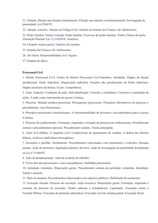 21. Filiação: filiação nas relações matrimoniais. Filiação nas relações extramatrimoniais. Investigação de
paternidade. Lei 8560/92.
22. Adoção: conceito. Adoção no Código Civil. Adoção no Estatuto da Criança e do Adolescente;
23. Poder familiar, Tutela e Guarda. Poder familiar. Exercício do poder familiar. Tutela. Efeitos da tutela.
Alienação Parental. Lei 12.318/2010. Ausência;
24. Curatela: noções gerais. Espécies de curatela;
25. Estatuto da Criança e do Adolescente;
26. Ato ilícito. Responsabilidade civil. Seguro;
27. Estatuto do Idoso.


Processual Civil
1. Direito Processual Civil. Fontes do Direito Processual Civil brasileiro. Jurisdição. Órgãos da função
jurisdicional. Poder Judiciário. Organização judiciária. Funções não jurisdicionais do Poder Judiciário.
Órgãos auxiliares da Justiça. O juiz. Competência;
2. Ação. Espécies. Condições da ação. Individualização. Conexão e continência. Concurso e cumulação de
ações. A ação como instrumento de acesso à Justiça;
3. Processo. Relação jurídica processual. Pressupostos processuais. Princípios informativos do processo e
procedimento. Atos Processuais;
4. Princípios processuais constitucionais. A instrumentalidade do processo e sua importância para o acesso
à Justiça;
5. Processo de conhecimento. Formação, suspensão e extinção do processo de conhecimento. Procedimento
comum e procedimentos especiais. Procedimento sumário. Tutela antecipada;
6. Ação civil pública. O inquérito civil. Compromisso de ajustamento de conduta. A defesa dos direitos
difusos, coletivos eindividuais homogêneos;
7. Inventário e partilha. Arrolamento. Procedimentos relacionados com testamentos e codicilos. Herança
jacente. Ação de alimentos. Separação judicial e divórcio. Ação de investigação de paternidade disciplinada
na Lei n° 8.560/92;
8. Ação de desapropriação. Ação de acidente de trabalho;
9. Vícios dos atos processuais e suas conseqüências. Nulidades processuais;
10. Jurisdição voluntária. Disposições gerais. Procedimento comum da jurisdição voluntária. Interdição.
Tutela e curatela;
11. Bens de ausentes. Procedimentos relacionados com registros públicos. Habilitação de casamento;
12. Execução forçada. Processo de execução. Ação executiva. Disposições gerais. Formação, suspensão e
extinção do processo de execução. Títulos judiciais e extrajudiciais. Liquidação. Execução contra a
Fazenda Pública. Execução de prestação alimentícia. Execução civil de sentença penal. Execução fiscal;
 