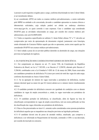 i) possuir os pré-requisitos exigidos para o cargo, conforme discriminado no item 2 deste Edital;
j) ser moralmente idôneo;
k) ser considerado APTO em todos os exames médicos pré-admissionais, a serem realizados
pelo MPRJ ou entidade a ele conveniada, devendo o candidato apresentar os exames clínicos e
laboratoriais   solicitados,   cuja    relação   poderá   ser   obtida   no   endereço   eletrônico
www.mp.rj.gov.br, os quais correrão à suas expensas. Caso o candidato seja considerado
INAPTO para as atividades relacionadas ao cargo, por ocasião dos exames médicos pré-
admissionais, este será ELIMINADO.
3.2. Todos os requisitos especificados no subitem 3.1 deste Edital, alíneas “b” a “i”, deverão ser
comprovados por meio da apresentação de documento original, juntamente com fotocópia,
sendo eliminado do Concurso Público aquele que não os apresentar, assim como aquele que for
considerado INAPTO nos exames médicos pré-admissionais.
3.3. Será vedada a posse de ex-servidor público demitido ou destituído do cargo, nas situações
previstas na legislação de regência.


4. DA PARTICIPAÇÃO DOS CANDIDATOS PORTADORES DE DEFICIÊNCIA
4.1. Em cumprimento ao disposto no art. 37, inciso VIII, da Constituição da República
Federativa do Brasil, na Lei nº 7.853/89, e no Decreto nº 3.298/99, alterado pelo Decreto nº
5.296/04, combinados com a Lei Estadual nº 4285 de 12 de março de 2004, ficam reservados
aos candidatos portadores de deficiência 5% (cinco por cento) do total das vagas de cada cargo,
conforme discriminado no Anexo I deste Edital,
4.1.1- Se na apuração do número de vagas reservadas a portadores de deficiência, resultar
número decimal igual ou maior do que 0,5 (meio) adotar-se-á o número inteiro imediatamente
inferior.
4.2. O candidato portador de deficiência concorre em igualdade de condições com os demais
candidatos às vagas de ampla concorrência e, ainda, às vagas reservadas aos portadores de
deficiência.
4.2.1. O candidato portador de deficiência, se classificado, além de figurar na lista de
classificação correspondente às vagas de ampla concorrência, terá seu nome publicado na lista
de classificação das vagas oferecidas aos portadores de deficiência.
4.3. Para os fins preconizados no item 4.1, somente serão consideradas como pessoas portadoras
de deficiência aquelas que se enquadrem nas situações previstas na legislação pertinente.
4.3.1 O candidato deverá esta de posse de atestado médico, atualizado, que comprove a
deficiência a ser informada no Requerimento de Inscrição, constando o CID e a sua descrição,
por ocasião da inscrição no concurso.
 