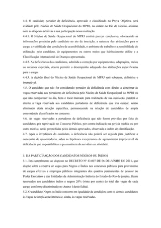 4.4. O candidato portador de deficiência, aprovado e classificado na Prova Objetiva, será
avaliado pelo Núcleo de Saúde Ocupacional do MPRJ, na cidade do Rio de Janeiro, arcando
com as despesas relativas a sua participação nessa avaliação.
4.4.1. O Núcleo de Saúde Ocupacional do MPRJ emitirá parecer conclusivo, observando as
informações prestadas pelo candidato no ato da inscrição, a natureza das atribuições para o
cargo, a viabilidade das condições de acessibilidade, o ambiente de trabalho e a possibilidade de
utilização, pelo candidato, de equipamentos ou outros meios que habitualmente utilize e a
Classificação Internacional de Doenças apresentada.
4.4.2. As deficiências dos candidatos, admitida a correção por equipamentos, adaptações, meios
ou recursos especiais, devem permitir o desempenho adequado das atribuições especificadas
para o cargo.
4.4.3. A decisão final do Núcleo de Saúde Ocupacional do MPRJ será soberana, definitiva e
irretratável.
4.5. O candidato que não for considerado portador de deficiência com direito a concorrer às
vagas reservadas aos portadores de deficiência pelo Núcleo de Saúde Ocupacional do MPRJ ou
que não comparecer no dia, hora e local marcado para realização de sua avaliação, perderá o
direito à vaga reservada aos candidatos portadores de deficiência que iria ocupar, sendo
eliminado desta relação específica, permanecendo na relação de candidatos de ampla
concorrência classificados no concurso.
4.6. As vagas reservadas a portadores de deficiência que não forem providas por falta de
candidatos, por reprovação no Concurso Público, por contra-indicação na perícia médica ou por
outro motivo, serão preenchidas pelos demais aprovados, observada a ordem de classificação.
4.7. Após a investidura do candidato, a deficiência não poderá ser arguida para justificar a
concessão de aposentadoria, salvo as hipóteses excepcionais de agravamento imprevisível da
deficiência que impossibilitem a permanência do servidor em atividade.


5. DA PARTICIPAÇÃO DOS CANDIDATOS NEGROS OU ÍNDIOS
5.1. Em cumprimento ao disposto no DECRETO Nº 43.007 DE 06 DE JUNHO DE 2011, que
dispõe sobre a reserva de vagas para Negros e Índios nos concursos públicos para provimento
de cargos efetivos e empregos públicos integrantes dos quadros permanentes de pessoal do
Poder Executivo e das Entidades da Administração Indireta do Estado do Rio de janeiro, ficam
reservados aos candidatos índios e negros 20% (vinte por cento) do total das vagas de cada
cargo, conforme discriminado no Anexo I deste Edital.
5.2. O candidato Negro ou Índio concorre em igualdade de condições com os demais candidatos
às vagas de ampla concorrência e, ainda, às vagas reservadas.
 