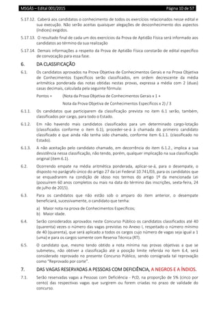 MSGÁS – Edital 001/2015  Página 10 de 57
 
5.17.12.  Caberá aos candidatos o conhecimento de todos os exercícios relacionados nesse edital e 
sua execução. Não serão aceitas quaisquer alegações de desconhecimento dos aspectos 
(índices) exigidos. 
5.17.13.  O resultado final de cada um dos exercícios da Prova de Aptidão Física será informado aos 
candidatos ao término da sua realização 
5.17.14.  Demais informações a respeito da Prova de Aptidão Física constarão de edital específico 
de convocação para essa fase. 
6.  DA CLASSIFICAÇÃO 
6.1.  Os candidatos aprovados na Prova Objetiva de Conhecimentos Gerais e na Prova Objetiva 
de  Conhecimentos  Específicos  serão  classificados,  em  ordem  decrescente  da  média 
aritmética  ponderada  das  notas  obtidas  nestas  provas,  expressa  a  média  com  2  (duas) 
casas decimais, calculada pela seguinte fórmula: 
Pontos =   (Nota da Prova Objetiva de Conhecimentos Gerais x 1 +  
    Nota da Prova Objetiva de Conhecimentos Específicos x 2) / 3 
6.1.1.  Os  candidatos  que  participarem  da  classificação  prevista  no  item  6.1  serão,  também, 
classificados por cargo, para todo o Estado. 
6.1.2.  Em  não  havendo  mais  candidatos  classificados  para  um  determinado  cargo‐lotação 
(classificados  conforme  o  item  6.1),  proceder‐se‐á  à  chamada  do  primeiro  candidato 
classificado e que ainda não tenha sido chamado, conforme item 6.1.1. (classificado no 
Estado). 
6.1.3.  A não aceitação pelo candidato chamado, em decorrência do item 6.1.2., implica a sua 
desistência nessa classificação, não tendo, porém, qualquer implicação na sua classificação 
original (item 6.1). 
6.2.  Ocorrendo  empate  na  média  aritmética  ponderada,  aplicar‐se‐á,  para  o  desempate,  o 
disposto no parágrafo único do artigo 27 da Lei Federal 10.741/03, para os candidatos que 
se  enquadrarem  na  condição  de  idoso  nos  termos  do  artigo  1º  da  mencionada  Lei 
(possuírem 60 anos completos ou mais na data do término das inscrições, sexta‐feira, 24 
de julho de 2015).  
6.3.  Para  os  candidatos  que  não  estão  sob  o  amparo  do  item  anterior,  o  desempate 
beneficiará, sucessivamente, o candidato que tenha: 
a) Maior nota na prova de Conhecimentos Específicos; 
b) Maior idade. 
6.4.  Serão considerados aprovados neste Concurso Público os candidatos classificados até 40 
(quarenta) vezes o número das vagas previstas no Anexo I, respeitado o número mínimo 
de 40 (quarenta), que será aplicado a todos os cargos cujo número de vagas seja igual a 1 
(uma) e para os cargos somente com Reserva Técnica (RT). 
6.5.  O  candidato  que,  mesmo  tendo  obtido  a  nota  mínima  nas  provas  objetivas  a  que  se 
submeteu,  não  obtiver  a  classificação  até  a  posição  limite  referida  no  item  6.4,  será 
considerado reprovado no presente Concurso Público, sendo consignada tal reprovação 
como “Reprovado por corte”. 
7.  DAS VAGAS RESERVADAS A PESSOAS COM DEFICIÊNCIA, A NEGROS E A ÍNDIOS. 
7.1.  Serão reservadas vagas a Pessoas com Deficiência ‐ PcD, na proporção de 5% (cinco por 
cento)  das  respectivas  vagas  que  surgirem  ou  forem  criadas  no  prazo  de  validade  do 
concurso. 
 