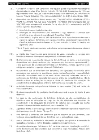 MSGÁS – Edital 001/2015  Página 11 de 57
 
7.1.1.  Consideram‐se Pessoas com Deficiência ‐ PcD aquelas que se enquadrarem nas categorias 
discriminadas no artigo 4º do Decreto Federal n º 3.298, de 20 de dezembro de 1999, que 
regulamenta a Lei nº 7.853, de 24 de outubro de 1989 e suas alterações, na Súmula 377 do 
Superior Tribunal de Justiça – STJ e no Enunciado AGU nº 45, de 14 de setembro de 2009. 
7.2.  O candidato com deficiência deverá remeter para CONCURSO MSGÁS – EDITAL 001/2015 – 
VAGAS RESERVADAS PCD, A/C Caixa Postal 6545 – CEP 88036‐972 Florianópolis (SC), por 
SEDEX‐ECT, com postagem até sexta‐feira, 24 de julho de 2015, requerimento ao IESES 
com os seguintes documentos: 
a) Fotocópia do respectivo boleto bancário 
b) Solicitação  de  enquadramento  para  concorrer  à  vaga  reservada  a  pessoas  com 
deficiência, e seu número de inscrição (vide Anexo IX ao Edital); 
c) Laudo Médico, original, emitido após 24 de abril de 2015, no qual estejam atestados a 
espécie e o grau de deficiência, com expressa referência ao código correspondente da 
Classificação Internacional de Doença – CID, com indicação do nome do médico, seu 
registro no CRM. 
7.2.c.1. O laudo médico apresentado terá validade somente para este Concurso e não será 
devolvido. 
7.2.1.  A  relação  dos  requerimentos  para  concorrer  às  vagas  reservadas  às  pessoas  com 
deficiência deferidos e indeferidos será publicada na forma do item 4.1. 
7.3.  O deferimento do requerimento indicado no item 7.2 levará em conta: a) o deferimento 
do pedido de inscrição do candidato; b) o cumprimento do disposto no mesmo item (7.2); 
e c) a qualificação do candidato como Pessoa com Deficiência, avaliada a partir do laudo 
médico apresentado e respectivo número de CID indicado. 
7.4.  Os  candidatos  que  se  declararem  com  deficiência,  caso  aprovados  no  concurso,  serão 
convocados para submeter‐se à perícia por equipe multiprofissional de responsabilidade 
da MSGÁS, constituída na forma do art. 43 do Decreto Federal nº 3.298/1999, com vistas à 
confirmação da deficiência declarada, bem assim à análise da compatibilidade ou não da 
deficiência  com  as  atribuições  do  cargo  e,  ainda,  da  viabilidade  das  condições  de 
acessibilidade e da adequação do ambiente de trabalho para execução das tarefas. 
7.4.1.  A  decisão  da  equipe  multiprofissional  indicada  no  item  anterior  (7.4)  terá  caráter  de 
decisão terminativa. 
7.4.2.  O  não‐comparecimento  do  candidato  classificado  acarretará  a  perda  do  direito  à  vaga 
reservada. 
7.5.  Em  caso  de  não  confirmação  da  deficiência  declarada,  da  não  compatibilidade  da 
deficiência  com  as  atribuições  do  cargo  ou  da  não  viabilidade  das  condições  de 
acessibilidade  e  da  adequação  do  ambiente  de  trabalho  para  execução  das  tarefas 
importará na perda do direito ao pleito da vaga reservada a PcD. 
7.5.1.  A perda do direito ao pleito da vaga reservada a PcD também será aplicada à inobservância 
do disposto nos itens 7.1.1 e/ou 7.2 e/ou 7.3. 
7.5.2.  Será  demitido  o  candidato  com  deficiência  que,  no  decorrer  de  suas  atividades,  tiver 
verificada a incompatibilidade de sua deficiência com as atribuições do cargo. 
7.5.3.  Após a contratação, a deficiência não poderá ser arguida para justificar a concessão de 
readaptação, licença por motivo de saúde ou aposentadoria por invalidez. 
7.6.  O candidato Pessoa com Deficiência – PcD participará tanto da classificação geral (6.4), 
como da classificação dos candidatos que concorrem a vagas reservadas a Pessoas com 
Deficiência – PcD.  
 