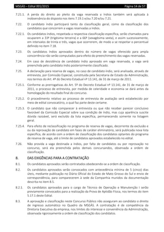 MSGÁS – Edital 001/2015  Página 14 de 57
 
7.21.1.  A  perda  do  direito  ao  pleito  da  vaga  reservada  a  índios  também  será  aplicada  à 
inobservância do disposto nos itens 7.19.1 e/ou 7.20 e/ou 7.21. 
7.22.  O  candidato  índio  participará  tanto  da  classificação  geral,  como  da  classificação  dos 
candidatos que concorrem a vagas reservadas a índios.  
7.22.1.  Os candidatos índios, respeitada a respectiva classificação específica, serão chamados para 
ocuparem a 33ª (trigésima terceira) e a 66ª (sexagésima sexta), e assim sucessivamente, 
em intervalos de trinta e três, vagas que ocorrerem, de modo a se respeitar o percentual 
definido no item 7.18.  
7.23.  Os  candidatos  índios  aprovados  dentro  do  número  de  vagas  oferecido  para  ampla 
concorrência não serão computados para efeito do preenchimento das vagas reservadas. 
7.24.  Em  caso  de  desistência  de  candidato  índio  aprovado  em  vaga  reservada,  a  vaga  será 
preenchida pelo candidato índio posteriormente classificado. 
7.25.  A declaração para reserva de vagas, no caso de candidato índio, será analisada, através de 
entrevista, por Comissão Especial, constituída pela Secretaria de Estado da Administração, 
nos termos do Art. 4º do Decreto Estadual nº 13.141, de 31 de março de 2011. 
7.25.1.  Conforme as prerrogativas do Art. 5º do Decreto Estadual nº 13.141, de 31 de março de 
2011, o processo de entrevista, por medida de celeridade e economia se dará antes da 
homologação do resultado final do concurso. 
7.25.2.  O  procedimento  relativo  ao  processo  de  entrevista  de  avaliação  será  estabelecido  por 
meio de edital convocatório, o qual faz parte deste certame. 
7.25.3.  O  candidato  que  não  comparecer  à  entrevista  ou  que  não  receber  parecer  conclusivo 
favorável da Comissão Especial sobre sua condição de índio, mas cuja aparência suscite 
dúvida  razoável,  será  excluído  da  lista  específica,  permanecendo  somente  na  listagem 
geral. 
7.25.4.  Para efeito de reclassificação no programa de reserva de vagas, decorrente da exclusão e 
ou da reprovação de candidato em fases de caráter eliminatório, será publicada nova lista 
específica, de acordo com a ordem de classificação dos candidatos optantes do programa 
de reserva de vaga, até o limite de candidatos aprovados estabelecido no edital. 
7.26.  Não  provida  a  vaga  destinada  a  índios,  por  falta  de  candidatos  ou  por  reprovação  no 
concurso,  será  ela  preenchida  pelos  demais  concursandos,  observada  a  ordem  de 
classificação. 
8.  DAS EXIGÊNCIAS PARA A CONTRATAÇÃO  
8.1.  Os candidatos aprovados serão contratados obedecendo‐se a ordem de classificação. 
8.2.  Os candidatos aprovados serão convocados com antecedência mínima de 5 (cinco) dias 
úteis, mediante publicação no Diário Oficial do Estado de Mato Grosso do Sul e envio de 
correspondência, para comparecerem à sede da Companhia munidos da documentação 
descrita no item 8.5. 
8.2.1.  Os  candidatos  aprovados  para  o  cargo  de  Técnico  de  Operação  e  Manutenção  I  serão 
previamente convocados para a realização da Prova de Aptidão Física, nos termos do item 
5.17.1 deste Edital.  
8.3.  A aprovação e classificação neste Concurso Público não asseguram ao candidato o direito 
de  ingresso  automático  no  Quadro  da  MSGÁS.  A  contratação  é  de  competência  da 
Diretoria Executiva da empresa, nos limites do interesse e conveniência da Administração, 
observada rigorosamente a ordem de classificação dos candidatos. 
 
