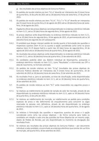 MSGÁS – Edital 001/2015  Página 16 de 57
 
g) Aos resultados das provas objetivas do Concurso Público. 
9.2.  Os pedidos de revisão relativos ao item “9.1.a” deverão ser interpostos das 9 (nove) horas 
de quinta‐feira, 16 de julho de 2015 até as 18 (dezoito) horas de sexta‐feira, 17 de julho de 
2015. 
9.3.  Os pedidos de revisão relativos aos itens “9.1.b”, “9.1.c” e “9.1.d” deverão ser interpostos 
das 9 (nove) horas de quinta‐feira,13 de agosto de 2015 até as 18 (dezoito) horas de sexta‐
feira, 14 de agosto de 2015. 
9.4.  O gabarito oficial das provas objetivas será disponibilizado no endereço eletrônico indicado 
no item 3.2.1, até as 10 (dez) horas de segunda‐feira, 24 de agosto de 2015. 
9.4.1.  As provas objetivas serão disponibilizadas no endereço eletrônico indicado no item 3.2.1, 
até as 10 (dez) horas de segunda‐feira, 24 de agosto de 2015, ali permanecendo até as 18 
(dezoito) horas do segundo dia útil subsequente.  
9.4.2.  O candidato que desejar interpor pedido de revisão quanto à formulação das questões e 
respectivos  quesitos  (item  9.1.e)  ou  quanto  à  opção  considerada  como  certa  na  prova 
objetiva  (item  9.1.f)  deverá  fazê‐lo  a  partir  das  10  (dez)  horas  de  segunda‐feira,  24  de 
agosto de 2015 até as 18 (dezoito) horas de quarta‐feira, 26 de agosto de 2015. 
9.5.  Os resultados das provas objetivas serão disponibilizados no endereço eletrônico indicado 
no item 3.2.1, até as 18 (dezoito) horas de quarta‐feira, 23 de setembro de 2015.  
9.5.1.  Os  candidatos  poderão  obter  seu  Boletim  Individual  de  Desempenho,  acessando  o 
endereço eletrônico indicado no item 3.2.1, ícone “Resultados” e informando seu CPF e 
data de nascimento, no formato solicitado. 
9.5.2.  Os  pedidos  de  revisão  relativos  ao  item  “9.1.g”  (resultados  das  provas  objetivas  do 
Concurso  Público)  deverão  ser  interpostos  das  9  (nove)  horas  de  quinta‐feira,  24  de 
setembro de 2015 às 18 (dezoito) horas de sexta‐feira, 25 de setembro de 2015. 
9.6.  Os resultados finais e, para os aprovados, as listas de classificação, serão disponibilizadas 
no endereço eletrônico indicado no item 3.2.1, até as 18 (dezoito) horas de quarta‐feira, 
30 de setembro de 2015.  
9.7.  Os pedidos de revisão relativos ao item “9.1” serão respondidos nos seguintes prazos e 
formas: 
9.7.1.  Se relativos ao indeferimento do pedido de isenção do valor de inscrição, através de ato 
disponibilizado no endereço eletrônico indicado no item 3.2.1, após as 18 (dezoito) horas 
de quarta‐feira, 22 de julho de 2015.  
9.7.2.  Se  relativos  ao  indeferimento  de  inscrição,  ao  indeferimento  ao  pedido  para  condições 
especiais  de  prova  e  não  deferimento  do  enquadramento  para  concorrer  às  vagas 
reservadas  às  pessoas  com  deficiência,  através  de  ato  disponibilizado  no  endereço 
eletrônico indicado no item 3.2.1, após as 18 (dezoito) horas de quarta‐feira, 19 de agosto 
de 2015.  
9.7.3.  Se  relativos  à  formulação  das  questões  e  respectivos  quesitos  de  prova  e  à  opção 
considerada  como  certa  nas  provas  objetivas  –  de  forma  conjunta  para  todos  os 
candidatos em relação a cada uma das questões da Prova Objetiva de um mesmo cargo, 
objeto  de  Pedido  de  Revisão,  por  ato  disponibilizado  no  momento  da  divulgação  dos 
resultados finais. 
9.7.4.  Se  relativos  aos  resultados  das  provas  objetivas  do  Concurso  Público  –  por  documento 
individual a cada candidato, encaminhado ao endereço eletrônico que constar de sua ficha 
de inscrição, até quarta‐feira, 30 de setembro de 2015.  
 