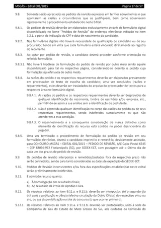 MSGÁS – Edital 001/2015  Página 17 de 57
 
9.8.  Somente serão apreciados os pedidos de revisão expressos em termos convenientes e que 
apontarem  as  razões  e  circunstâncias  que  os  justifiquem,  bem  como  observarem 
rigorosamente o procedimento estabelecido neste Edital. 
9.8.1.  Os pedidos de revisão deverão ser elaborados exclusivamente através de formulário digital 
disponibilizado no ícone “Pedidos de Revisão” do endereço eletrônico indicado no item 
3.2.1, a partir da indicação do CPF e data de nascimento do candidato. 
9.8.2.  Nos formulários digitais não haverá necessidade de qualificação do candidato ou de seu 
procurador, tendo em vista que cada formulário estará vinculado diretamente ao registro 
do recorrente. 
9.8.3.  Ao  optar  por  pedido  de  revisão,  o  candidato  deverá  proceder  conforme  orientação  no 
referido formulário. 
9.8.3.1.  Não haverá hipótese de formulação do pedido de revisão por outro meio senão aquele 
disponibilizado  para  tal  na  respectiva  página,  considerando‐se  deserto  o  pedido  cuja 
formulação seja efetuada de outro modo. 
9.8.4.  As razões do pedido e os respectivos requerimentos deverão ser elaborados previamente 
em  processador  de  texto  de  escolha  do  candidato;  uma  vez  concluídos  (razões  e 
requerimentos), estes deverão ser trasladados do arquivo do processador de textos para a 
respectiva área no formulário digital. 
9.8.4.1.  As razões do pedido e os respectivos requerimentos deverão ser desprovidos de 
qualquer  identificação  do  recorrente,  timbre  de  escritório  e/ou  empresa,  etc., 
permitindo‐se assim a sua análise sem a identificação do postulante. 
9.8.4.2.  Não é permitida qualquer identificação no corpo das razões do pedido ou de seus 
respectivos  requerimentos,  sendo  indeferidos  sumariamente  os  que  não 
atenderem a esta condição. 
9.8.4.3.  O  reconhecimento  e  a  consequente  consideração  de  marca  distintiva  como 
elemento  de  identificação  do  recurso  está  contido  no  poder  discricionário  do 
julgador. 
9.8.5.  Uma  vez  terminado  o  procedimento  de  formulação  do  pedido  de  revisão  em  seu 
formulário eletrônico, deverá o candidato imprimi‐lo e remetê‐lo, devidamente assinado, 
para CONCURSO MSGÁS – EDITAL 001/2015 – PEDIDO DE REVISÃO, A/C Caixa Postal 6545 
– CEP 88036‐972 Florianópolis (SC), por SEDEX‐ECT, com postagem até o último  dia de 
cada um dos prazos de pedido de revisão.  
9.9.  Os  pedidos  de  revisão  interpostos  e  remetidos/postados  fora  do  respectivo  prazo  não 
serão conhecidos, sendo para tanto consideradas as datas de expedição do SEDEX‐ECT.  
9.10.  Pedidos de Revisão inconsistentes e/ou fora das especificações estabelecidas neste edital 
serão preliminarmente indeferidos. 
9.11.  É admitido recurso quanto: 
a) À homologação dos resultados finais; 
b) Ao resultado da Prova de Aptidão Física. 
9.12.  Os recursos relativos ao item 9.11.a. e 9.11.b. deverão ser interpostos até o segundo dia 
útil após a publicação e ciência (efetiva circulação do Diário Oficial) do respectivo aviso ou 
ato, ou sua disponibilização no site do concurso (o que ocorrer primeiro). 
9.12.1.  Os recursos relativos ao item 9.11.a. e 9.11.b. deverão ser protocolados junto à sede da 
Companhia  de  Gás  do  Estado  de  Mato  Grosso  do  Sul,  aos  cuidados  da  Comissão  do 
 