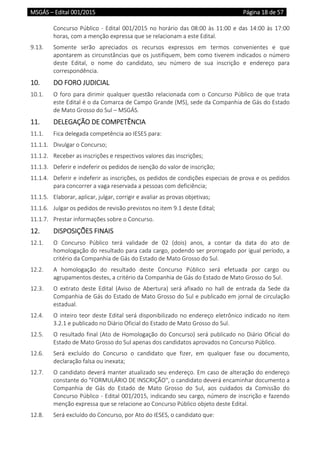 MSGÁS – Edital 001/2015  Página 18 de 57
 
Concurso Público ‐ Edital 001/2015 no horário das 08:00 às 11:00 e das 14:00 às 17:00 
horas, com a menção expressa que se relacionam a este Edital. 
9.13.  Somente  serão  apreciados  os  recursos  expressos  em  termos  convenientes  e  que 
apontarem as circunstâncias que os justifiquem, bem como tiverem indicados o número 
deste  Edital,  o  nome  do  candidato,  seu  número  de  sua  inscrição  e  endereço  para 
correspondência. 
10.  DO FORO JUDICIAL 
10.1.  O foro para dirimir qualquer questão relacionada com o Concurso Público de que trata 
este Edital é o da Comarca de Campo Grande (MS), sede da Companhia de Gás do Estado 
de Mato Grosso do Sul – MSGÁS. 
11.  DELEGAÇÃO DE COMPETÊNCIA 
11.1.  Fica delegada competência ao IESES para: 
11.1.1.  Divulgar o Concurso; 
11.1.2.  Receber as inscrições e respectivos valores das inscrições; 
11.1.3.  Deferir e indeferir os pedidos de isenção do valor de inscrição; 
11.1.4.  Deferir e indeferir as inscrições, os pedidos de condições especiais de prova e os pedidos 
para concorrer a vaga reservada a pessoas com deficiência; 
11.1.5.  Elaborar, aplicar, julgar, corrigir e avaliar as provas objetivas; 
11.1.6.  Julgar os pedidos de revisão previstos no item 9.1 deste Edital; 
11.1.7.  Prestar informações sobre o Concurso. 
12.  DISPOSIÇÕES FINAIS 
12.1.  O  Concurso  Público  terá  validade  de  02  (dois)  anos,  a  contar  da  data  do  ato  de 
homologação do resultado para cada cargo, podendo ser prorrogado por igual período, a 
critério da Companhia de Gás do Estado de Mato Grosso do Sul. 
12.2.  A  homologação  do  resultado  deste  Concurso  Público  será  efetuada  por  cargo  ou 
agrupamentos destes, a critério da Companhia de Gás do Estado de Mato Grosso do Sul. 
12.3.  O  extrato  deste  Edital  (Aviso  de  Abertura)  será  afixado  no  hall  de  entrada  da  Sede  da 
Companhia de Gás do Estado de Mato Grosso do Sul e publicado em jornal de circulação 
estadual. 
12.4.  O inteiro teor deste Edital será disponibilizado no endereço eletrônico indicado no item 
3.2.1 e publicado no Diário Oficial do Estado de Mato Grosso do Sul. 
12.5.  O resultado final (Ato de Homologação do Concurso) será publicado no Diário Oficial do 
Estado de Mato Grosso do Sul apenas dos candidatos aprovados no Concurso Público.  
12.6.  Será  excluído  do  Concurso  o  candidato  que  fizer,  em  qualquer  fase  ou  documento, 
declaração falsa ou inexata; 
12.7.  O candidato deverá manter atualizado seu endereço. Em caso de alteração do endereço 
constante do "FORMULÁRIO DE INSCRIÇÃO", o candidato deverá encaminhar documento a 
Companhia  de  Gás  do  Estado  de  Mato  Grosso  do  Sul,  aos  cuidados  da  Comissão  do 
Concurso Público ‐ Edital 001/2015, indicando seu cargo, número de inscrição e fazendo 
menção expressa que se relacione ao Concurso Público objeto deste Edital.  
12.8.  Será excluído do Concurso, por Ato do IESES, o candidato que: 
 