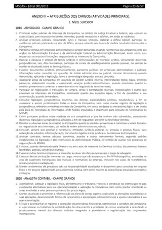 MSGÁS – Edital 001/2015  Página 23 de 57
 
ANEXO III – ATRIBUIÇÕES DOS CARGOS (ATIVIDADES PRINCIPAIS): 
1. NÍVEL SUPERIOR  
1016 ‐ ADVOGADO ‐ CAMPO GRANDE 
1. Promover  ações  judiciais  de  interesse  da  Companhia,  no  âmbito  da  Justiça  Estadual  e  Federal,  seja  comum  ou 
especializada, com recursos e incidentes inerentes, quando necessários e cabíveis, em todas as instâncias; 
2. Analisar  processos  judiciais,  consultando  livros  e  manuais  técnicos,  elaborar  a  defesa  cabível,  participar  de 
audiências judiciais praticando os atos de Ofício, sempre zelando pela busca de melhor resultado técnico para a 
Companhia;  
3. Patrocinar defesas em processos administrativos e propor demandas, atuando no interesse da Companhia junto aos 
órgãos  da  Administração  Estadual  e  da  Administração  Federal  ou  Administração  Municipal,  assim  como  suas 
respectivas autarquias e fundações, resguardando os interesses da Companhia; 
4. Realizar  a  pesquisa  e  seleção  de  textos  jurídicos  e  comunicações  de  interesse  jurídico,  consultando  doutrinas, 
jurisprudências,  Leis,  Atos  Normativos,  participar  de  cursos  de  aperfeiçoamento  quando  possível,  no  sentido  de 
manter‐se atualizado sobre os temas jurídicos.; 
5. Elaborar  documentos  jurídicos,  pronunciamentos,  pareceres  jurídicos  em  processos  administrativos  e  judiciais, 
informações  sobre  consultas  em  questões  de  índole  administrativa  ou  judicial,  minutar  documentos  quando 
demandado, aplicando a legislação, forma e terminologia adequadas ao caso concreto; 
6. Assessorar  áreas  da  Companhia  em  assuntos  de  caráter  jurídico  interno,  interpretando  textos  legais,  emitindo 
pareceres,  elaborando  minutas  e  executando  serviços  jurídico‐administrativos,  visando  orientá‐los  quanto  às 
medidas preventivas e corretivas a serem tomadas no resguardo de seus interesses; 
7. Participar  de  negociações  e  transações  de  compra,  venda  e  contratações  diversas,  incorporações  e  outros  que 
envolvam  os  interesses  da  Companhia,  orientando  quanto  aos  aspectos  legais,  a  fim  de  possibilitar  a  sua 
concretização, quando demandado; 
8. Consultar  legislação,  jurisprudência,  doutrinas  das  diversas  especialidades  jurídicas,  estudando‐as,  a  fim  de 
assessorar  e  assistir  juridicamente  todas  as  áreas  da  Companhia,  bem  como  manter  registro  da  legislação  e 
jurisprudência, referente a matérias interesse da Companhia, em banco de dados ou mecanismo digital a ser criado 
pela  área  de  Tecnologia  da  Informação,  onde  ficarão  arquivadas  e  disponíveis  para  consulta  de  funcionários  da 
MSGÁS; 
9. Emitir  pareceres  jurídicos  sobre  matérias  de  sua  competência  e  que  lhe  tenham  sido  submetidas,  consultando 
doutrinas, legislação e jurisprudência aplicáveis, a fim de resguardar, prevenir ou reivindicar direitos; 
10. Orientar as diversas áreas de atuação da Companhia quanto às medidas preventivas e corretivas a serem tomadas 
no resguardo de seus interesses, por razão de ordem administrativa ou judicial; 
11. Contatar,  sempre  que  possível  e  necessário,  entidades  jurídicas  públicas  ou  privadas  e  pessoas  físicas,  para 
obtenção de subsídios, informações e/ou documentos ligados à área jurídica ou de interesse da Companhia; 
12. Analisar  contratos,  termos  aditivos,  convênios,  acordos  e  outros  instrumentos  formais,  seguindo  padrões 
estabelecidos na legislação e atos normativos da Administração Pública, no sentido de auxiliar nos processos de 
negociações da MSGÁS; 
13. Elaborar, quando demandado pela Diretoria ou em casos de interesse da Gerência Jurídica, documentos diversos 
(contratos, aditivos, convênios e outros); 
14. Executar outras tarefas compatíveis e inerentes ao dever de ofício previstas para o cargo de advogado; 
15. Executar demais atribuições inerentes ao cargo, mesmo que não expressas no Perfil Profissiográfico, emanadas de 
atos  de  superiores  hierárquicos  dos  manuais  e  normativos  da  empresa,  inclusive  nos  casos  de  transferência, 
remanejamento e readaptação; 
16. Manter andamentos de processos sob sua responsabilidade atualizados e disponíveis para consultas em arquivo 
físico e em arquivo digital criado para a Gerência Jurídica, bem como manter as pastas físicas arquivadas completas 
e íntegras. 
1020 ‐ ANALISTA CONTÁBIL ‐ CAMPO GRANDE 
1. Acompanhar, adequar a legislação fiscal, previdenciária e tributária, relativas à concessão da distribuição de gás, 
elaborando alternativas  para  sua  operacionalização e aplicação na  Companhia, bem  como prestar  orientação às 
áreas envolvidas e zelar pelo cumprimento dos prazos legais; 
2. Manter atualizado e promover a reformulação do plano de contas vigente, analisando as alterações estabelecidas e 
suas aplicações, desenvolvendo formas de lançamento e apropriação, efetuando testes e ajustes necessários à sua 
operacionalização; 
3. Efetuar e acompanhar os registros e operações orçamentárias, financeiras, patrimoniais e contábeis da Companhia, 
e supervisionar os trabalhos de contabilização dos documentos e prestação de contas, analisando e orientando o 
processamento  mensal  dos  diversos  módulos  integrados  e  providenciar  a  regularização  dos  lançamentos 
incompatíveis; 
 