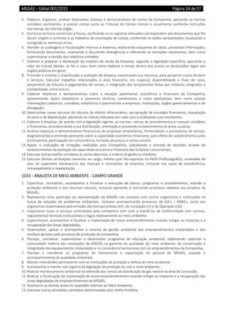 MSGÁS – Edital 001/2015  Página 24 de 57
 
4. Elaborar, organizar, analisar balancetes, balanço e demonstrativos de contas da Companhia, aplicando as normas 
contábeis  pertinentes,  e  prestar  contas  junto  ao  Tribunal  de  Contas  mensal  e  anualmente  conforme  instruções 
normativas do referido órgão; 
5. Escriturar os livros comerciais e fiscais, verificando se os registros efetuados correspondem aos documentos que lhe 
deram origem e controlar e os trabalhos de conciliação de contas, conferindo os saldos apresentados, localizando e 
corrigindo os eventuais erros; 
6. Atender as auditagens e fiscalizações internas e externas, elaborando esquemas de datas, prestando informações, 
fornecendo documentos, analisando e discutindo divergências e efetuando as correções necessárias, bem como 
supervisionar a revisão dos relatórios emitidos; 
7. Elaborar e preparar a declaração do imposto de renda da Empresa, segundo a legislação específica, apurando o 
valor do tributo devido, se for o caso, bem como elaborar e enviar dentro dos prazos as declarações legais aos 
órgãos públicos em geral; 
8. Proceder e orientar a classificação e avaliação de despesa, examinando sua natureza, para apropriar custos de bens 
e  serviços;  Executar  trabalhos  relacionados  à  área  financeira,  em  especial,  disponibilidade  e  fluxo  de  caixa, 
lançamento de tributos e pagamentos de contas, e integração dos lançamentos feitos por módulos integrados à 
contabilidade, entre outros; 
9. Elaborar  relatórios  e  demonstrativos  sobre  a  situação  patrimonial,  econômica  e  financeira  da  Companhia, 
apresentando  dados  estatísticos  e  pareceres  técnicos,  comentários  e  notas  explicativas;  bem  como  prestar 
informações cadastrais, contábeis, estatísticas e patrimoniais a empresas, instituições, órgãos governamentais e de 
divulgação; 
10. Desenvolver novas técnicas de cálculos de efeitos inflacionários, apropriação de encargos financeiros, reavaliação 
do ativo e de depreciação, adotando os índices indicados em cada caso e analisando suas resultantes; 
11. Elaborar e atualizar, de acordo com a legislação vigente, as normas, rotinas de procedimentos e manuais contábeis 
e financeiros, providenciando a sua distribuição, orientação e prestando esclarecimentos às áreas usuárias; 
12. Analisar balanços e demonstrativos financeiros de empresas empreiteiras, fornecedores e prestadoras de serviço, 
diagnosticando e emitindo pereceres sobre a capacidade econômico‐financeira, para efeito de cadastramento junto 
à Companhia, participação em concorrência, tomadas de preços e cartas convite; 
13. Apoiar  a  realização  de  licitações  realizadas  pela  Companhia,  subsidiando  a  tomada  de  decisões  através  de 
esclarecimentos da avaliação da capacidade econômico‐financeira das licitantes concorrentes; 
14. Executar outras tarefas correlatas às acima descritas, a critério da gerência imediata; 
15. Executar demais atribuições inerentes ao cargo, mesmo que não expressa no Perfil Profissiográfico, emanadas de 
atos  de  superiores  hierárquicos  dos  manuais  e  normativos  da  empresa,  inclusive  nos  casos  de  transferência, 
remanejamento e readaptação. 
1033 ‐ ANALISTA DE MEIO AMBIENTE ‐ CAMPO GRANDE 
1. Especificar,  normatizar,  acompanhar  e  fiscalizar  a  execução  de  planos,  programas  e  procedimentos,  visando  a 
proteção  ambiental e dos recursos  naturais,  inclusive  opinando e  instruindo processos  relativos  aos  projetos da 
MSGÁS; 
2. Representar  e/ou  participar  da  representação  da  MSGÁS  nos  contatos  com  outros  organismos  e  instituições  na 
busca  de  soluções  de  problemas  ambientais,  inclusive  acompanhando  processos  de  EIA’s  /  RIMA’s,  junto  aos 
organismos responsáveis pela emissão das licenças prévias (LP), de instalação (LI) e de Operação (LO); 
3. Inspecionar  locais  e  serviços  contratados  pela  companhia  com  vista  a  mantê‐los  de  conformidade  com  normas, 
regulamentos técnicos institucionais e legais relativamente ao meio ambiente; 
4. Supervisionar, acompanhar e fiscalizar a implantação de novos empreendimentos visando mitigar os impactos e a 
recuperação das áreas degradadas; 
5. Desenvolver,  aplicar  e  acompanhar  o  sistema  de  gestão  ambiental  dos  empreendimentos  implantados  e  dos 
resíduos gerados pelo processo de produção da companhia; 
6. Planejar,  coordenar,  supervisionar  e  desenvolver  programas  de  educação  ambiental,  objetivando  capacitar  a 
comunidade  lindeira  das  instalações  da  MSGÁS  na  garantia  da  qualidade  do  meio  ambiente,  da  conservação  e 
integridade dos equipamentos implantados e na convivência harmoniosa com os empreendimentos da Companhia; 
7. Planejar  e  coordenar  os  programas  de  treinamento  e  capacitação  do  pessoal  da  MSGÁS,  visando  o 
acompanhamento da qualidade ambiental; 
8. Manter intercâmbio permanente com as instituições de proteção e defesa do meio ambiente; 
9. Acompanhar e manter sob registro da legislação de proteção do solo e meio ambiente; 
10. Realizar monitoramento ambiental na extensão dos ramais de distribuição de gás natural na área de concessão; 
11. Realizar a fiscalização de implantação de novos empreendimentos visando mitigar os impactos e a recuperação das 
áreas degradadas de empreendimentos da MSGÁS; 
12. Assessorar as demais áreas em questões relativas ao Meio Ambiente; 
13. Executar outras atividades correlatas determinadas pela chefia imediata; 
 