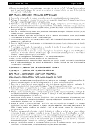 MSGÁS – Edital 001/2015  Página 25 de 57
 
14. Executar demais atribuições inerentes ao cargo, mesmo que não expressa no Perfil Profissiográfico, emanadas de 
atos  de  superiores  hierárquicos  dos  manuais  e  normativos  da  empresa,  inclusive  nos  casos  de  transferência, 
remanejamento e readaptação. 
1047 ‐ ANALISTA DE NEGÓCIOS E MERCADOS ‐ CAMPO GRANDE 
1. Acompanhar as informações de mercado consumidor, mantendo o banco de dados dos clientes atualizado; 
2. Participar da elaboração de estudos e levantamentos para proposição das políticas tarifárias da Companhia e da 
formulação e proposição do plano de marketing e de vendas; 
3. Administrar  a  execução  dos  contratos  de  comercialização  de  gás,  acompanhar  o  cumprimento  das  cláusulas 
principais, manter contato com os clientes nas questões relativas à execução dos contratos e a evolução das vendas; 
4. Manter articulação com a área financeira e de faturamento, para fins de controle financeiro dos recebimentos e da 
prestação dos serviços; 
5. Participar da elaboração do orçamento anual, levantando e fornecendo dados para acompanhar da realização das 
receitas vinculadas à comercialização do gás; 
6. Participar  de  equipes  técnica  em  visitas  comerciais  e  feiras  e  eventos  profissionais  ou  sociais  para  promoção, 
respectivamente, de vendas e do nome e a imagem da MSGÁS; 
7. Manter contatos com clientes para prestação de informações relacionadas a tarifa, volumes comercializados, prazos 
de pagamento e inadimplência; 
8. Submeter à gerência da sua área de atuação as solicitações dos clientes cujo atendimento dependam de decisões 
superior ou colegiada; 
9. Prestar  apoio  nas  atividades  de  negociação  e  na  execução  de  acordos  de  cooperação  com  empresas  para  a 
divulgação do uso do gás e a ampliação do mercado; 
10. Participar  da  realização  de  pesquisas  visando  a  regulação  do  abastecimento  de  gás  e  para  identificação  de 
demandas  e  de  mercados  potenciais  e  factíveis  para  o  gás  comercializado  pela  Companhia  e  na  elaboração  de 
relatórios e estatísticas para divulgação de resultados; 
11. Produzir os relatórios gerenciais e de desempenho da área comercial da Companhia; 
12. Executar outras atribuições correlatas determinadas pela chefia imediata; 
13. Executar demais atribuições inerentes ao cargo, mesmo que não expressa no Perfil Profissiográfico, emanadas de 
atos  de  superiores  hierárquicos  dos  manuais  e  normativos  da  empresa,  inclusive  nos  casos  de  transferência, 
remanejamento e readaptação. 
1050 ‐ ANALISTA DE PROJETOS DE ENGENHARIA ‐ CAMPO GRANDE 
1064 ‐ ANALISTA DE PROJETOS DE ENGENHARIA ‐ CORUMBÁ 
1078 ‐ ANALISTA DE PROJETOS DE ENGENHARIA ‐ TRÊS LAGOAS 
1081 ‐ ANALISTA DE PROJETOS DE ENGENHARIA ‐ RIBAS DO RIO PARDO 
1. Coordenar e acompanhar os projetos desenvolvidos para a área de gás, fiscalizando e participando das fases de 
execução das obras e serviços de engenharia (desenvolvimento de projeto básico e/ou executivo); 
2. Determinar  o  encaminhamento  básico  (trajeto)  de  redes  junto  às  empresas  contratadas  para  elaboração  de 
projetos e providenciar toda documentação técnica para efetuar contratações e licenciamentos; 
3. Elaborar estratégias para a contratação de serviços e aquisição de materiais, considerando a legislação vigente, 
normas técnicas, qualidade e rastreabilidade prazos e segurança corporativa; 
4. Analisar e avaliar tecnicamente, após o termino das licitações em reuniões previstas no contrato, a verificação da 
capacitação da Contratada para elaboração de projetos ou realização de obras, de acordo com as especificações 
estabelecidas no projeto básico e/ ou executivo; 
5. Emitir parecer analítico; avaliar os currículos, cronogramas, capacitação do corpo técnico, equipamentos e frente 
de serviços de empresas licitantes ou contratadas e participar das entrevistas para verificação da capacitação e 
qualificação dos serviços licitados e os contratados; 
6. Analisar  e  conferir  os  projetos  executivos,  verificando  o  encaminhamento  básico  (trajeto)  e  as  possíveis 
interferências  com  outras  redes.  Devendo  os  projetos  executivos  garantirem  a  integridade  da  implantação  do 
RDGN  (traçado,  projetos  mecânicos  de  estações  e  rede  de  gás  natural,  projetos  de  infraestrutura  e 
complementares); 
7. Fiscalizar e acompanhar obras (emissão e controle do boletim de medição na gerência que se encontra lotado, 
implantação  da  obra  em  campo),  a  execução  de  serviços  de  expansão  da  rede  de  distribuição  e  o  método 
construtivo, de conformidade com o projeto, e emitir relatórios de pendências e realizando ações para gestão e 
controle dos contratos. Emissão de advertências, notificações e recomendação da aplicação de multas contratuais, 
assim  com  a  emissão  do  Termo  de  não  conformidade  para  os  contratos  que  não  atendam  e  respeitem 
tecnicamente os projetos e o tempo para sua execução, conforme cronograma; 
8. Participar e acompanhar os testes de avaliação e qualificação da mão de obra executora dos ramais, objetivando 
comprovar e garantir a qualidade, rastreabilidade e segurança dos serviços executados; 
 