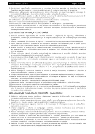 MSGÁS – Edital 001/2015  Página 26 de 57
 
9. Confeccionar  especificações,  procedimentos  e  memórias  descritivos,  participar  de  inspeções  (em  outras 
localidades quando necessário) e recebimentos de materiais, de equipamentos e ativos da Companhia; 
10. Desenvolver ações, estudos e projetos de suporte técnico relacionados com engenharia, logística e operação de 
redes de distribuição de gás e desenvolvimento de mercados e aplicações do produto; 
11. Dar suporte técnico em projetos ou ações de melhoria operacional da rede e nos trabalhos de desenvolvimento de 
mercado e nas negociações de contratação de fornecimento de gás; 
12.  Confeccionar e aplicar treinamentos, palestras e seminários a funcionários e contratados; 
13. Assumir a responsabilidade técnica da empresa perante o CREA/MS; 
14. Executar outras tarefas correlatas à suas atribuições dentro da área de gestão a que se encontra; 
15. Executar demais atribuições inerentes ao cargo, mesmo que não expressa no Perfil Profissiográfico, emanadas de 
atos  de  superiores  hierárquicos  dos  manuais  e  normativos  da  empresa,  inclusive  nos  casos  de  transferência, 
remanejamento e readaptação. 
1095 ‐ ANALISTA DE SEGURANÇA ‐ CAMPO GRANDE 
1. Executar  atividades  especializadas  em  assuntos  inerentes  à  engenharia  de  segurança,  relativamente  a 
planejamento, coordenação, controle e execução de programas de segurança, com base na legislação pertinente e 
vigente; 
2. Analisar e estabelecer procedimentos de segurança a serem incorporados em projetos e atividades da empresa;  
3. Emitir  pareceres  técnicos  e  providenciar  sua  aprovação;  participar  das  entrevistas  junto  ao  corpo  técnico, 
verificando a capacitação e qualificação dos serviços contratados na área de segurança; 
4. Analisar e conferir os projetos básicos e executivos de novos empreendimentos, fiscalizar e acompanhar as obras 
em andamento quanto à conformidade com o projeto de segurança e emitir relatórios sobre não‐conformidades na 
área de segurança; 
5. Efetuar  o  controle,  registro,  orientação  para  utilização  de  equipamentos  de  proteção  individual  e  prescrever 
proteções coletivas para os diversos ambientes de trabalho; 
6. Orientar  os  consumidores  de  gás  natural,  industriais/  comerciais  e  outros,  quanto  aos  aspectos  de  segurança  e 
demais procedimentos a serem adotados para operação segura de suas instalações, nas áreas de interface com a 
MSGAS; 
7. Realizar treinamentos internos com a finalidade de capacitar o pessoal em prevenção de acidentes e atendimento 
emergencial. Realizar DDS para os empregados envolvidos nas obras e implantação da RDGN, treinar e credenciar os 
profissionais das empresas Contratadas a solicitar a PT ou PTT, e os profissionais da MSGÁS a solicitar e emitir as 
referidas permissões; 
8. Realizar  investigação  e  análise  de  acidentes  de  trabalho  e  doenças  profissionais,  no  âmbito  da  Companhia,  e 
elaborar recomendações e medidas de controle; 
9. Assegurar a observância das especificações e dos padrões de qualidade e segurança na implantação dos projetos;  
10. Realizar  análise  de  riscos,  propor  medidas  preventivas  para  assegurar  a  segurança  nas  áreas  da  Companhia  e 
adjacentes a rede de distribuição de gás natural; 
11. Acompanhar as operações e manutenções das redes de distribuição de gás natural; 
12. Desenvolver, aplicar e acompanhar o sistema de gestão de segurança, meio ambiente e saúde da empresa; 
13. Executar outras atribuições correlatas determinadas pela chefia imediata; 
14. Executar demais atribuições inerentes ao cargo, mesmo que não expressa no Perfil Profissiográfico, emanadas de 
atos  de  superiores  hierárquicos  dos  manuais  e  normativos  da  empresa,  inclusive  nos  casos  de  transferência, 
remanejamento e readaptação. 
1105 ‐ ANALISTA DE TECNOLOGIA DA INFORMAÇÃO ‐ CAMPO GRANDE 
1. Elaborar  e  implementar  projetos  eletrônicos  e  lógicos  para  tratamento  de  informações  e  de  instalação  e  ou 
remanejamento de equipamentos eletrônicos;  
2. Desenvolver estudos, programas e sistemas e propor soluções para melhoria do aproveitamento e desempenho 
dos softwares e planejar, projetar, implantar e administrar redes de computadores;  
3. Proporcionar  esquemas  de  segurança  eficientes  ou  de  recuperação  de  informações em  caso  de  perdas,  falhas 
operacionais ou sinistros; 
4. Analisar  programas  e  sistemas  de  computação  existentes,  propondo  modificações  para  otimização  e 
aperfeiçoamento da performance das diversas áreas da Empresa; 
5. Realizar estudos para desenvolvimento da manutenção preventiva dos sistemas eletrônicos, analisando incidência 
de defeitos, características e especificações técnicas dos componentes e equipamentos; 
6. Levantar e identificar as necessidades dos diversos setores da Companhia, determinando quais dados devem ser 
identificados, o grau de sumarização permitido e o formato requerido para a apresentação dos resultados; 
7. Promover estudos de viabilidade e de custo da utilização de sistemas de informatizados, levantando os recursos 
disponíveis e necessários à sua operacionalização, para submetê‐los a decisão superior; 
8. Examinar  os  dados  de  entrada  disponíveis,  estudando  as  modificações  necessárias  a  sua  normalização,  para 
determinar os planos e sequências da elaboração de programas de operação; 
 