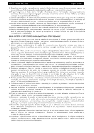 MSGÁS – Edital 001/2015  Página 27 de 57
 
9. Estabelecer  os  métodos  e  procedimentos  possíveis,  idealizando‐os  ou  adaptando  os  conhecidos,  segundo  sua 
economicidade e eficiência, para obter os dados e informações para tratamento informatizado; 
10. Preparar  diagramas  de  fluxo  e  outras  instruções  referentes  a  sistemas  informatizados  e  demais  procedimentos 
correlatos,  elaborando‐os  segundo  linguagem  apropriada,  para  orientar  técnicos  de  nível  médio  na  operação  e 
utilização de equipamentos de informática; 
11. Verificar o desempenho de sistema adquiridos, realizando experiências práticas, para assegurar‐se de sua eficiência; 
12. Coordenar as atividades de profissionais que realizam as diferentes fases da análise do programa, as definições das 
soluções, o detalhamento das soluções, a codificação do problema, teste de programa e eliminação de erros; 
13. Estudar as características de projetos e atividades dos órgãos da MSGÁS, estabelecendo contatos para verificar as 
possibilidades e conveniência da aplicação de tratamento eletrônico de dados e informações; 
14. Elaborar e apresentar relatórios periódicos relacionados às suas atividades e do seu setor de trabalho; 
15. Executar demais atribuições inerentes ao cargo, mesmo que não expressa no Perfil Profissiográfico, emanadas de 
atos  de  superiores  hierárquicos  dos  manuais  e  normativos  da  empresa,  inclusive  nos  casos  de  transferência, 
remanejamento e readaptação. 
1119 ‐ GESTOR DE ATIVIDADES ORGANIZACIONAIS ‐ CAMPO GRANDE 
1. Prestar assessoramento técnico nas áreas de organização administrativa, de recursos humanos e previdência, de 
patrimônio, finanças, faturamento, compras e suprimento e propor soluções para questões de natureza técnica ou 
administrativa para implantação de medidas de gestão; 
2. Liderar  equipes  multidisciplinares  de  gestão  de  empreendimentos,  desenvolver  estudos,  com  vistas  ao 
acompanhamento de rentabilidade operacional, e analisar a situação econômica, financeira e administrativa da 
Companhia; 
3. Acompanhar índices, taxa de juros de mercado, preços e outros parâmetros indispensáveis à avaliação econômica, 
visando assegurar o abastecimento dos insumos de produção e demais materiais utilizados pela Companhia, ao 
menor preço possível, dentro dos padrões estabelecidos de prazo e qualidade dos produtos e serviços; 
4. Desenvolver  estudos  fundamentados  em  diagnósticos  de  problemas  econômicos,  visando  a  dinamização  e 
implementação do planejamento estratégico da Companhia, realizar análise e avaliação da capacidade econômico‐
financeira de empresas prestadoras de serviço e fornecedores;  
5. Orientar, acompanhar e executar ações objetivando a realização de procedimentos licitatórios, a contratação de 
obras e serviços e a execução de contratos administrativos, técnicos e de compra e fornecimento de gás, tendo em 
vista o controle administrativo, o faturamento e o atendimento das demais necessidades das áreas de atuação; 
6. Coordenar, acompanhar, elaborar e executar os procedimentos relativos às atividades de recursos humanos, em 
especial,  acompanhamento  do  quadro  de  empregados;  processos  de  admissão,  movimentação,  demissão, 
frequência,  atualização  de  carteiras  profissionais,  programação  de  férias,  treinamento,  aperfeiçoar  e  capacitar 
empregados  e  atuar  no  desenvolvimento,  orientação  e  coordenação  de  ações  educativas  de  formação, 
capacitação e divulgação de conhecimentos técnicos afetos às áreas de atuação da Companhia; 
7. Planejar, coordenar e acompanhar a execução dos serviços suprimento e almoxarifado, de manutenção de bens e 
instalações,  de  transporte,  relativamente  à  operação  e  manutenção  de  veículos,  manutenção  e  reposição  de 
peças, e de comunicações administrativas; 
8. Coordenar orientar os estudos, levantamento e a elaboração da proposta orçamentária e controlar e acompanhar 
a execução do orçamento da Companhia; 
9. Participar  de  estudos  de  uniformização  ou  aperfeiçoamento  de  procedimentos  administrativos  e  métodos  de 
trabalho,  estudando  e  propondo  alternativas  de  melhorias  em  função  de  demandas  identificadas  no 
desenvolvimento das atividades da Companhia; 
10. Propor  e  implementar  a  melhoria  de  processos  organizacionais  e gerenciais,  aplicando  princípios  científicos  de 
administração e realizar contatos internos e externos para esse fim; 
11. Coordenar  a  elaboração  de  estudos  a  implementação  de  projetos,  sistemas,  métodos  e  procedimentos  que 
requeiram conhecimentos de caráter administrativo, técnico ou científico, objetivando a melhoria de processos 
gerenciais, organizacionais e administrativos, e desenvolver, orientar e executar pesquisas e análises destinadas à 
elaboração de pareceres, relatórios e regulamentos de interesse das atividades da Companhia; 
12. Acompanhar  a  legislação  específica  do  setor  do  gás,  no  que  se  refere  aos  seus  aspectos  técnicos,  comerciais, 
fiscais  e  financeiros  e  implementar  e  orientar  a  aplicação  de  leis,  regulamentos  e  normas  relacionadas  com 
atividades da Companhia; 
13. Controlar, organizar e supervisionar a abertura e tramitação de processos administrativos e controlar e gerenciar a 
execução  financeira  dos  contratos  e  processos  da  Companhia  e  o  encaminhamento  dessas  informações  ao 
Tribunal de Contas do Estado; 
14. Coordenar  e  controlar  equipes  técnicas  ou  administrativas  e  aplicar  princípios  éticos  de  relações  humanas  no 
trabalho,  contribuindo  sempre  para  o  aperfeiçoamento  de  processos  organizacionais,  a  melhoria  do  clima  de 
trabalho e o crescimento profissional da equipe; 
 