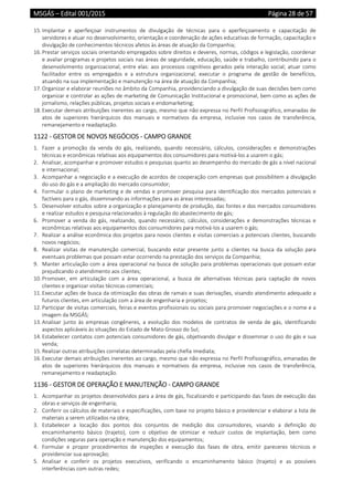 MSGÁS – Edital 001/2015  Página 28 de 57
 
15. Implantar  e  aperfeiçoar  instrumentos  de  divulgação  de  técnicas  para  o  aperfeiçoamento  e  capacitação  de 
servidores e atuar no desenvolvimento, orientação e coordenação de ações educativas de formação, capacitação e 
divulgação de conhecimentos técnicos afetos às áreas de atuação da Companhia; 
16. Prestar serviços sociais orientando empregados sobre direitos e deveres, normas, códigos e legislação, coordenar 
e avaliar programas e projetos sociais nas áreas de seguridade, educação, saúde e trabalho, contribuindo para o 
desenvolvimento organizacional, entre elas: aos processos cognitivos gerados pela interação social; atuar como 
facilitador  entre  os  empregados  e  a  estrutura  organizacional,  executar  o  programa  de  gestão  de  benefícios, 
atuando na sua implementação e manutenção na área de atuação da Companhia; 
17. Organizar e elaborar reuniões no âmbito da Companhia, providenciando a divulgação de suas decisões bem como 
organizar e controlar as ações de marketing de Comunicação Institucional e promocional, bem como as ações de 
jornalismo, relações públicas, projetos sociais e endomarketing; 
18. Executar demais atribuições inerentes ao cargo, mesmo que não expressa no Perfil Profissiográfico, emanadas de 
atos  de  superiores  hierárquicos  dos  manuais  e  normativos  da  empresa,  inclusive  nos  casos  de  transferência, 
remanejamento e readaptação. 
1122 ‐ GESTOR DE NOVOS NEGÓCIOS ‐ CAMPO GRANDE 
1. Fazer  a  promoção  da  venda  do  gás,  realizando,  quando  necessário,  cálculos,  considerações  e  demonstrações 
técnicas e econômicas relativas aos equipamentos dos consumidores para motivá‐los a usarem o gás; 
2. Analisar, acompanhar e promover estudos e pesquisas quanto ao desempenho do mercado de gás a nível nacional 
e internacional; 
3. Acompanhar a negociação e a execução de acordos de cooperação com empresas que possibilitem a divulgação 
do uso do gás e a ampliação do mercado consumidor; 
4. Formular o plano de marketing e de vendas e promover pesquisa para identificação dos mercados potenciais e 
factíveis para o gás, disseminando as informações para as áreas interessadas; 
5. Desenvolver estudos sobre a organização e planejamento de produção, das fontes e dos mercados consumidores 
e realizar estudos e pesquisa relacionados à regulação do abastecimento de gás; 
6. Promover  a  venda  do  gás,  realizando,  quando  necessário,  cálculos,  considerações  e  demonstrações  técnicas  e 
econômicas relativas aos equipamentos dos consumidores para motivá‐los a usarem o gás; 
7. Realizar a análise econômica dos projetos para novos clientes e visitas comerciais a potenciais clientes, buscando 
novos negócios; 
8. Realizar  visitas  de  manutenção  comercial,  buscando  estar  presente  junto  a  clientes  na  busca  da  solução  para 
eventuais problemas que possam estar ocorrendo na prestação dos serviços da Companhia; 
9. Manter articulação com a área operacional na busca de solução para problemas operacionais que possam estar 
prejudicando o atendimento aos clientes; 
10. Promover,  em  articulação  com  a  área  operacional,  a  busca  de  alternativas  técnicas  para  captação  de  novos 
clientes e organizar visitas técnicas‐comerciais; 
11. Executar ações de busca da otimização das obras de ramais e suas derivações, visando atendimento adequado a 
futuros clientes, em articulação com a área de engenharia e projetos; 
12. Participar de visitas comerciais, feiras e eventos profissionais ou sociais para promover negociações e o nome e a 
imagem da MSGÁS; 
13. Analisar  junto  às  empresas  congêneres,  a  evolução  dos  modelos  de  contratos  de  venda  de  gás,  identificando 
aspectos aplicáveis às situações do Estado de Mato Grosso do Sul; 
14. Estabelecer contatos com potenciais consumidores de gás, objetivando divulgar e disseminar o uso do gás e sua 
venda; 
15. Realizar outras atribuições correlatas determinadas pela chefia imediata; 
16. Executar demais atribuições inerentes ao cargo, mesmo que não expressa no Perfil Profissiográfico, emanadas de 
atos  de  superiores  hierárquicos  dos  manuais  e  normativos  da  empresa,  inclusive  nos  casos  de  transferência, 
remanejamento e readaptação. 
1136 ‐ GESTOR DE OPERAÇÃO E MANUTENÇÃO ‐ CAMPO GRANDE 
1. Acompanhar os projetos desenvolvidos para a área de gás, fiscalizando e participando das fases de execução das 
obras e serviços de engenharia; 
2. Conferir os cálculos de materiais e especificações, com base no projeto básico e providenciar e elaborar a lista de 
materiais a serem utilizados na obra; 
3. Estabelecer  a  locação  dos  pontos  dos  conjuntos  de  medição  dos  consumidores,  visando  a  definição  do 
encaminhamento  básico  (trajeto),  com  o  objetivo  de  otimizar  e  reduzir  custos  de  implantação,  bem  como 
condições seguras para operação e manutenção dos equipamentos; 
4. Formular  e  propor  procedimentos  de  inspeções  e  execução  das  fases  de  obra,  emitir  pareceres  técnicos  e 
providenciar sua aprovação;  
5. Analisar  e  conferir  os  projetos  executivos,  verificando  o  encaminhamento  básico  (trajeto)  e  as  possíveis 
interferências com outras redes;  
 