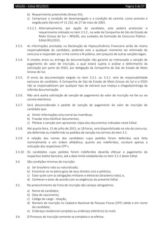 MSGÁS – Edital 001/2015  Página 3 de 57
 
b) Requerimento preenchido (Anexo VII); 
c) Comprovar  a  condição  de  desempregado  e  a  condição  de  carente,  como  previsto  e 
exigido pelo Decreto nº 11.232, de 27 de maio de 2003. 
3.3.2.1.  Alternativamente,  por  opção  do  candidato,  este  poderá  protocolar  o 
requerimento indicado no item 3.3.2., na sede da Companhia de Gás do Estado de 
Mato Grosso do Sul – MSGÁS, aos cuidados da Comissão do Concurso Público ‐ 
Edital 001/2015. 
3.3.3.  As  informações  prestadas  na  Declaração  de  Hipossuficiência  Financeira  serão  de  inteira 
responsabilidade  do  candidato,  podendo  este  a  qualquer  momento  ser  eliminado  do 
concurso e responder por crime contra a fé pública, sem prejuízo de outras sanções legais. 
3.3.4.  O simples envio ou entrega da documentação não garante ao interessado a isenção de 
pagamento  do  valor  de  inscrição,  a  qual  estará  sujeita  à  análise  e  deferimento  da 
solicitação por parte do IESES, por delegação da Companhia de Gás do Estado de Mato 
Grosso do Sul.  
3.3.5.  O  envio  da  documentação  exigida  no  item  3.3.1.  ou  3.3.2.  será  de  responsabilidade 
exclusiva do candidato. A Companhia de Gás do Estado de Mato Grosso do Sul e o IESES 
não se responsabilizam por qualquer tipo de extravio que impeça a chegada/entrega da 
referida documentação. 
3.3.6.  Não será aceita solicitação de isenção de pagamento do valor de inscrição via fax ou via 
correio eletrônico. 
3.3.7.  Será  desconsiderado  o  pedido  de  isenção  de  pagamento  do  valor  de  inscrição  do 
candidato que: 
a) Omitir informações e/ou torná‐las inverídicas; 
b) Fraudar e/ou falsificar documentos; 
c) Pleitear a isenção sem apresentar cópia dos documentos indicados neste Edital. 
3.3.8.  Até quarta‐feira, 15 de julho de 2015, as 18 horas, será disponibilizado no site do concurso, 
ato deferindo ou indeferindo os pedidos de isenção nos termos do item 3.3. 
3.3.9.  A  relação  dos  nomes  dos  candidatos  cujos  pedidos  foram  deferidos  será  feita 
nominalmente  e  em  ordem  alfabética;  quanto  aos  indeferidos,  constará  apenas  a 
indicação dos respectivos CPF’s. 
3.3.10.  Os  candidatos  cujos  pedidos  forem  indeferidos  deverão  efetuar  o  pagamento  do 
respectivo boleto bancário, até a data limite estabelecida no item 3.2.2 deste Edital.  
3.4.  São condições mínimas de inscrição: 
a) Ser brasileiro nato ou naturalizado; 
b) Encontrar‐se no pleno gozo de seus direitos civis e políticos; 
c) Estar quite com as obrigações militares e eleitorais (brasileiro nato); e, 
d) Conhecer e estar de acordo com as exigências do presente Edital. 
3.5.  No preenchimento da Ficha de Inscrição são campos obrigatórios: 
a) Nome do candidato; 
b) Data de nascimento; 
c) Código do cargo ‐ lotação; 
d) Número de inscrição no Cadastro Nacional de Pessoas Físicas (CPF) válido e em nome 
do candidato; 
e) Endereço residencial completo ou endereço eletrônico (e‐mail).  
3.6.  O Processo de Inscrição somente se completa e se efetiva: 
 