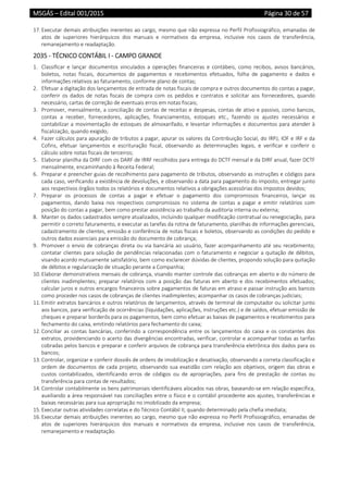MSGÁS – Edital 001/2015  Página 30 de 57
 
17. Executar demais atribuições inerentes ao cargo, mesmo que não expressa no Perfil Profissiográfico, emanadas de 
atos  de  superiores  hierárquicos  dos  manuais  e  normativos  da  empresa,  inclusive  nos  casos  de  transferência, 
remanejamento e readaptação. 
2035 ‐ TÉCNICO CONTÁBIL I ‐ CAMPO GRANDE 
1. Classificar  e  lançar  documentos  vinculados  a  operações  financeiras  e  contábeis,  como  recibos,  avisos  bancários, 
boletos,  notas  fiscais,  documentos  de  pagamentos  e  recebimentos  efetuados,  folha  de  pagamento  e  dados  e 
informações relativos ao faturamento, conforme plano de contas;  
2. Efetuar a digitação dos lançamentos de entrada de notas fiscais de compra e outros documentos do contas a pagar, 
conferir  os  dados  de  notas  fiscais  de  compra  com  os  pedidos  e  contratos  e  solicitar  aos  fornecedores,  quando 
necessário, cartas de correção de eventuais erros em notas fiscais; 
3. Promover, mensalmente, a conciliação de contas de receitas e despesas, contas de ativo e passivo, como bancos, 
contas  a  receber,  fornecedores,  aplicações,  financiamentos,  estoques  etc.,  fazendo  os  ajustes  necessários  e 
contabilizar a movimentação de estoques de almoxarifado, e levantar informações e documentos para atender à 
fiscalização, quando exigido;  
4. Fazer cálculos para apuração de tributos a pagar, apurar os valores da Contribuição Social, do IRPJ, IOF e IRF e da 
Cofins,  efetuar  lançamentos  e  escrituração  fiscal,  observando  as  determinações  legais,  e  verificar  e  conferir  o 
cálculo sobre notas fiscais de terceiros; 
5. Elaborar planilha da DIRF com os DARF de IRRF recolhidos para entrega do DCTF mensal e da DIRF anual, fazer DCTF 
mensalmente, encaminhando à Receita Federal; 
6. Preparar e preencher guias de recolhimento para pagamento de tributos, observando as instruções e códigos para 
cada caso, verificando a existência de devoluções, e observando a data para pagamento do imposto, entregar junto 
aos respectivos órgãos todos os relatórios e documentos relativos a obrigações acessórias dos impostos devidos; 
7. Preparar  os  processos  de  contas  a  pagar  e  efetuar  o  pagamento  dos  compromissos  financeiros,  lançar  os 
pagamentos,  dando  baixa  nos  respectivos  compromissos  no  sistema  de  contas  a  pagar  e  emitir  relatórios  com 
posição do contas a pagar, bem como prestar assistência ao trabalho da auditoria interna ou externa; 
8. Manter os dados cadastrados sempre atualizados, incluindo qualquer modificação contratual ou renegociação, para 
permitir o correto faturamento, e executar as tarefas da rotina de faturamento, planilhas de informações gerenciais, 
cadastramento de clientes, emissão e conferência de notas fiscais e boletos, observando as condições do pedido e 
outros dados essenciais para emissão do documento de cobrança;  
9. Promover o envio de cobranças direta ou via bancária ao usuário, fazer acompanhamento até seu recebimento; 
contatar clientes para solução de pendências relacionadas com o faturamento e negociar a quitação de débitos, 
visando acordo mutuamente satisfatório, bem como esclarecer dúvidas de clientes, propondo solução para quitação 
de débitos e regularização de situação perante a Companhia; 
10. Elaborar demonstrativos mensais de cobrança, visando manter controle das cobranças em aberto e do número de 
clientes inadimplentes; preparar relatórios com a posição das faturas em aberto e dos recebimentos efetuados; 
calcular juros e outros encargos financeiros sobre pagamentos de faturas em atraso e passar instrução aos bancos 
como proceder nos casos de cobranças de clientes inadimplentes; acompanhar os casos de cobranças judiciais; 
11. Emitir extratos bancários e outros relatórios de lançamentos, através de terminal de computador ou solicitar junto 
aos bancos, para verificação de ocorrências (liquidações, aplicações, instruções etc.) e de saldos, efetuar emissão de 
cheques e preparar borderôs para os pagamentos, bem como efetuar as baixas de pagamentos e recebimentos para 
fechamento do caixa, emitindo relatórios para fechamento do caixa; 
12. Conciliar  as  contas bancárias,  conferindo a  correspondência entre  os lançamentos  do  caixa  e  os  constantes  dos 
extratos, providenciando o acerto das divergências encontradas, verificar, controlar e acompanhar todas as tarifas 
cobradas pelos bancos e preparar e conferir arquivos de cobrança para transferência eletrônica dos dados para os 
bancos; 
13. Controlar, organizar e conferir dossiês de ordens de imobilização e desativação, observando a correta classificação e 
ordem de documentos de cada projeto, observando sua exatidão com relação aos objetivos, origem das obras e 
custos  contabilizados,  identificando  erros  de  códigos  ou  de  apropriações,  para  fins  de  prestação  de  contas  ou 
transferência para contas de resultados; 
14. Controlar contabilmente os bens patrimoniais identificáveis alocados nas obras, baseando‐se em relação específica, 
auxiliando a área responsável nas conciliações entre o físico e o contábil procedente aos ajustes, transferências e 
baixas necessárias para sua apropriação no imobilizado da empresa; 
15. Executar outras atividades correlatas e do Técnico Contábil II, quando determinado pela chefia imediata; 
16. Executar demais atribuições inerentes ao cargo, mesmo que não expressa no Perfil Profissiográfico, emanadas de 
atos  de  superiores  hierárquicos  dos  manuais  e  normativos  da  empresa,  inclusive  nos  casos  de  transferência, 
remanejamento e readaptação. 
 
 