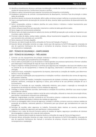 MSGÁS – Edital 001/2015  Página 32 de 57
 
12. Identificar procedimentos técnicos e participar da elaboração e revisão das normas e procedimentos e montagem e 
revisão de manuais técnicos. Confeccionar manuais e cartilhas; 
13. Elaborar e aplicar treinamentos para capacitar funcionários da Companhia e contratados;  
14. Estabelecer parâmetros de controle e acompanhamento de desempenho, monitorar fluxo de produção e coletar 
dados da produção;  
15. Identificar desvios no processo de produção, definir ações corretivas e propor melhorias no processo de produção;  
16. Fazer o acompanhamento da execução de contrato de obras, levantar dados quantitativos de desenvolvimento dos 
trabalhos;  
17. Definir  composições  unitárias  e  elaborar  planilhas  de  custos  diretos  e  indiretos  e  realizar  levantamentos  para 
cotação de insumos e serviços; 
18. Utilizar softwares específicos para aquisição, tratamento e análise de dados georeferenciados; 
19. Gerar imagens de monitoramento ambiental; 
20. Manter banco de dados atualizado do cadastro de clientes da MSGÁS (prospecção e pós venda), por segmento e por 
município, e gerar relatórios; 
21. Promover coleta de dados, analisar dados coletados, efetuar levantamento topográfico, vistorias técnicas, sempre 
que necessário e/ou solicitado com uso de GPS; 
22. Gerar arquivos em formato shapefile; 
23. Executar, por determinação da chefia, atribuições do Técnico de Produção e Projetos II; 
24. Executar demais atribuições inerentes ao cargo, mesmo que não expressa no Perfil Profissiográfico, emanadas de 
atos  de  superiores  hierárquicos  dos  manuais  e  normativos  da  empresa,  inclusive  nos  casos  de  transferência, 
remanejamento e readaptação. 
2097 ‐ TÉCNICO DE SEGURANÇA I ‐ CAMPO GRANDE 
2107 ‐ TÉCNICO DE SEGURANÇA I ‐ TRÊS LAGOAS 
1. Controlar  uso  dos  equipamentos  de  proteção  (individual  e  coletiva)  e  cumprir  procedimentos  de  emergência  e 
fornecer informações para procedimentos de emergência; 
2. Instruir sobre as precauções no uso de produtos e resíduos gerados nos processos operacionais e fornecer subsídios 
para elaboração e Interpretação de mapa de riscos e de atuação da CIPA; 
3. Propor e implantar medidas preventivas e corretivas para segurança das instalações e dos locais de trabalho e atuar 
no  controle  do  uso  de  equipamentos  e  materiais  de  segurança,  observando  e  orientando  quanto  a  sua  correta 
utilização; 
4. Inspecionar locais, instalações e equipamentos da empresa, observando as condições de trabalho, para determinar 
fatores e riscos de acidentes;  
5. Sugerir eventuais modificações para equipamentos e instalações e verificar a observância das normas de segurança, 
para prevenir acidentes;  
6. Inspecionar os postos de trabalho, instalações e equipamentos de combate a incêndios, examinando as mangueiras, 
hidrantes,  extintores,  sinalização  de  segurança  e  outros,  para  certificar‐se  de  suas  perfeitas  condições  de  uso  e 
funcionamento;  
7. Comunicar  os  resultados  de  suas  inspeções,  elaborando  relatórios,  para  propor  a  reparação  ou  renovação  de 
equipamento de extinção de incêndios e outras medidas de segurança;  
8. Investigar e analisar acidentes ocorridos, examinando as condições da ocorrência, identificar suas causas e propor 
as providências cabíveis;  
9. Manter contatos com os serviços médico e social de outras instituições, utilizando os meios de comunicação oficiais, 
para facilitar o atendimento necessário aos acidentados;  
10. Registrar  irregularidades  ocorridas, anotando‐as em  formulários próprios e elaborando  estatísticas  de  acidentes, 
para obter subsídios destinados à melhoria das medidas de segurança;  
11. Instruir os empregados sobre normas de segurança, combate a incêndios, primeiros socorros e demais medidas de 
prevenção  de  acidentes,  realizando  palestras  e  treinamento  para  que  possam  agir  acertadamente  em  casos  de 
emergência; 
12. Participar  de  reuniões  sobre  segurança  no  trabalho,  fornecendo  dados  relativos  ao  assunto,  apresentando 
sugestões de medidas de segurança, para aperfeiçoar o sistema existente; 
13. Colaborar com o setor de recursos humanos quanto às medidas de higiene, segurança e previdência de interesse 
dos empregados e colaborar com a área de meio ambiente; 
14. Executar, mediante determinação da respectiva Gerência, atribuições do cargo de Técnico de Segurança II; 
15. Executar demais atribuições inerentes ao cargo, mesmo que não expressa no Perfil Profissiográfico, emanadas de 
atos  de  superiores  hierárquicos  dos  manuais  e  normativos  da  empresa,  inclusive  nos  casos  de  transferência, 
remanejamento e readaptação. 
 