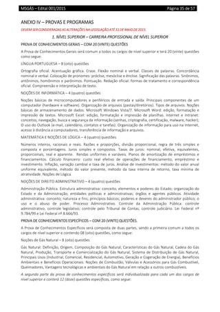 MSGÁS – Edital 001/2015  Página 35 de 57
 
ANEXO IV – PROVAS E PROGRAMAS  
DEVEM SER CONSIDERADAS AS ALTERAÇÕES NA LEGISLAÇÃO ATÉ 31 DE MAIO DE 2015. 
1. NÍVEL SUPERIOR – CARREIRA PROFISSIONAL DE NÍVEL SUPERIOR 
PROVA DE CONHECIMENTOS GERAIS – COM 20 (VINTE) QUESTÕES 
A Prova de Conhecimentos Gerais será comum a todos os cargos de nível superior e terá 20 (vinte) questões 
como segue: 
LÍNGUA PORTUGUESA – 8 (oito) questões 
Ortografia  oficial.  Acentuação  gráfica.  Crase.  Flexão  nominal  e  verbal.  Classes  de  palavras.  Concordância 
nominal e verbal. Colocação de pronomes: próclise, mesóclise e ênclise. Significação das palavras. Sinônimos, 
antônimos, homônimos e parônimos. Pontuação. Redação oficial: formas de tratamento e correspondência 
oficial. Compreensão e interpretação de texto. 
NOÇÕES DE INFORMÁTICA – 4 (quatro) questões 
Noções  básicas  de  microcomputadores  e  periféricos  de  entrada  e  saída.  Principais  componentes  de  um 
computador (hardware e software). Organização de arquivos (pastas/diretórios). Tipos de arquivos. Noções 
básicas de armazenamento de dados.  Microsoft Windows  Vista/7. Microsoft  Word: edição, formatação e 
impressão  de  textos.  Microsoft  Excel:  edição,  formatação  e  impressão  de  planilhas.  Internet  e  Intranet: 
conceitos, navegação, busca e segurança da informação (senhas, criptografia, certificação, malware, hacker); 
O uso do Outlook (e‐mail, calendário, contatos e tarefas). Organização de informação para uso na Internet, 
acesso à distância a computadores, transferência de informação e arquivos.  
MATEMÁTICA E NOÇÕES DE LÓGICA – 4 (quatro) questões 
Números  inteiros,  racionais  e  reais.  Razões  e  proporções,  divisão  proporcional,  regra  de  três  simples  e 
composta  e  porcentagens.  Juros  simples  e  compostos.  Taxas  de  juros:  nominal,  efetiva,  equivalentes, 
proporcionais,  real  e  aparente.    Rendas  uniformes  e  variáveis.  Planos  de  amortização  de  empréstimos  e 
financiamentos.  Cálculo  financeiro:  custo  real  efetivo  de  operações  de  financiamento,  empréstimo  e 
investimento. Inflação, variação cambial e taxa de juros. Análise de investimentos: método do valor anual 
uniforme  equivalente,  método  do  valor  presente,  método  da  taxa  interna  de  retorno,  taxa  mínima  de 
atratividade. Noções de Lógica. 
NOÇÕES DE DIREITO ADMINISTRATIVO – 4 (quatro) questões 
Administração Pública. Estrutura administrativa: conceito, elementos e poderes do Estado; organização do 
Estado  e  da  Administração;  entidades  políticas  e  administrativas;  órgãos  e  agentes  públicos.  Atividade 
administrativa: conceito; natureza e fins; princípios básicos; poderes e deveres do administrador público; o 
uso  e  o  abuso  de  poder.  Processo  Administrativo.  Controle  da  Administração  Pública:  controle 
administrativo;  controle  legislativo;  controle  pelo  Tribunal  de  Contas;  controle  judiciário.  Lei  Federal  nº 
9.784/99 e Lei Federal nº 8.666/93. 
PROVA DE CONHECIMENTOS ESPECÍFICOS – COM 20 (VINTE) QUESTÕES.  
A Prova de Conhecimentos Específicos será composta de duas partes, sendo a primeira comum a todos os 
cargos de nível superior e contendo 08 (oito) questões, como segue: 
Noções de Gás Natural – 8 (oito) questões 
Gás Natural: Definição, Origem, Composição do Gás Natural, Características do Gás Natural, Cadeia do Gás 
Natural, Produção, Transporte e Comercialização do Gás Natural, Sistema de Distribuição de Gás Natural, 
Principais Usos (Industrial, Comercial, Residencial, Automotivo, Geração e Cogeração de Energia), Benefícios 
Ambientais e Benefícios Operacionais. Noções de Combustão, Válvulas e Acessórios para Gás Combustível, 
Queimadores, Vantagens tecnológicas e ambientais do Gás Natural em relação a outros combustíveis. 
A segunda parte da prova de conhecimentos específicos será individualizada para cada um dos cargos de 
nível superior e conterá 12 (doze) questões específicas, como segue: 
 