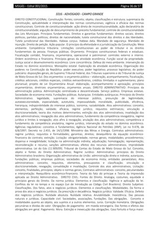 MSGÁS – Edital 001/2015  Página 36 de 57
 
1016 ‐ ADVOGADO ‐ CAMPO GRANDE 
DIREITO CONSTITUCIONAL: Constituição: fontes; conceito; objeto; classificações e estrutura; supremacia da 
Constituição;  aplicabilidade  e  interpretação  das  normas  constitucionais;  vigência  e  eficácia  das  normas 
constitucionais. Controle de constitucionalidade: ação direta de inconstitucionalidade; ação declaratória de 
constitucionalidade; arguição de descumprimento de preceito fundamental; controle de constitucionalidade 
das  Leis  Municipais.  Princípios  fundamentais.  Direitos  e  garantias  fundamentais:  direitos  sociais;  direitos 
políticos;  partidos  políticos;  direitos  de  nacionalidade;  tutela  constitucional  dos  direitos  e  das  liberdades. 
Tutela  jurisdicional  das  liberdades.  Habeas  corpus.  Habeas  data.  Mandado  de  segurança.  Mandado  de 
injunção. Direito de petição. Ação popular. O princípio da efetividade e a jurisdicização da Constituição. Meio 
ambiente.  Competência  tributária.  Limitações  constitucionais  ao  poder  de  tributar  e  os  direitos 
fundamentais  da  pessoa.  Finanças  públicas.  Orçamento.  Princípios  constitucionais  federais  e  estaduais. 
Fiscalização  contábil,  financeira,  orçamentária,  operacional  e  patrimonial:  controles  externo  e  interno. 
Ordem  econômica  e  financeira.  Princípios  gerais  da  atividade  econômica.  Função  social  da  propriedade. 
Justiça social e desenvolvimento econômico. Livre concorrência. Defesa do meio‐ambiente. Intervenção do 
Estado  no  domínio  econômico.  Monopólio  estatal.  Exploração  da  atividade  econômica.  Organização  dos 
poderes  na  Constituição  da  República:  poder  executivo;  poder  legislativo;  processo  legislativo;  do  poder 
judiciário: disposições gerais, do Supremo Tribunal Federal, dos Tribunais superiores e do Tribunal de Justiça 
de Mato Grosso do Sul. Dos orçamentos: o orçamento público – elaboração, acompanhamento, fiscalização, 
créditos adicionais, créditos especiais, créditos extraordinários, créditos ilimitados e suplementares; plano 
plurianual;  projeto  de  Lei  Orçamentária  Anual:  elaboração,  acompanhamento  e  aprovação;  princípios 
orçamentários;  diretrizes  orçamentárias;  orçamentos  anuais.  DIREITO  ADMINISTRATIVO:  Princípios  da 
administração  pública.  Administração  centralizada  e  descentralizada.  Serviço  público.  Empresas  estatais. 
Sociedades de economia mista. Fundações públicas. Autarquias. Entidades autárquicas. Princípios do Direito 
Administrativo:  legalidade,  supremacia  do  interesse  público,  presunção  de  legitimidade, 
autoexecutoriedade,  especialidade,  autotutela,  impessoalidade,  moralidade,  publicidade,  eficiência, 
hierarquia, indisponibilidade do interesse público, isonomia, razoabilidade. Atos administrativos: conceito; 
elementos;  perfeição;  validade;  eficácia;  regime  jurídico;  requisitos  extrínsecos;  vinculação  e 
discricionariedade;  teoria  dos  motivos  determinantes;  extinção  dos  atos  administrativos;  invalidação  dos 
atos administrativos; revogação dos atos administrativos; fundamento da competência revogatória, regime 
jurídico  e  limites  à  revogação;  atos  afins  à  revogação;  anulação  dos  atos  administrativos;  competência  e 
fundamento  da  competência  anulatória,  regime  jurídico,  intervenção  do  estado  no  domínio  econômico. 
Agências  reguladoras:  conceitos  e  fundamentos;  Agência  Nacional  do  Petróleo  (ANP);  Lei  no  9.478,  de 
6/8/1997;  Decreto  no  2.455,  de  14/1/1998.  Ministério  das  Minas  e  Energia.  Contratos  administrativos: 
regime  jurídico;  requisitos  e  formalidades;  garantias;  direitos;  desequilíbrio  da  equação  econômico‐
financeira  do  contrato;  extinção.  Licitação:  obrigatoriedade;  normas  gerais;  modalidades;  procedimentos; 
dispensa  e  inexigibilidade;  licitação  na  administração  indireta;  adjudicação;  homologação;  representação; 
reconsideração  e  recurso;  sanções  administrativas;  efeitos  dos  recursos  administrativos.  Improbidade 
administrativa.  Lei  do  Gás  (11.909/09).  Tribunal  de  Contas  do  Estado  de  Mato  Grosso  do  Sul.  Conceito, 
objeto  e  fontes  do  Direito  Administrativo;  Regime  Jurídico‐  Administrativo:  princípios  do  Direito 
Administrativo brasileiro; Organização administrativa da União: administração direta e indireta; autarquias, 
fundações  públicas;  empresas  públicas;  sociedades  de  economia  mista;  entidades  paraestatais;  Atos 
administrativos:  conceito,  requisitos,  elementos,  pressupostos  e  classificação;  vinculação  e 
discricionariedade;  revogação,  convalidação  e  invalidação;  Controle  dos  atos  administrativos;  Licitação: 
conceito, finalidades, princípios; objeto e normas gerais; Contratos administrativos: conceito, peculiaridades 
e  interpretação.  Reequilíbrio  econômico‐financeiro.  Teoria  do  fato  do  príncipe  e  Teoria  da  Imprevisão 
aplicada  ao  Direito  Administrativo.    DIREITO  CIVIL:  Fontes  do  Direito.  Analogia,  costumes,  equidade  e 
princípios  gerais  do  Direito.  Da  norma  jurídica.  Elementos  e  classificação.  Vigência  e  aplicação  da  lei. 
Conflitos  da  lei  no  tempo  e  no  espaço  (Lei  de  Introdução  ao  Código  Civil  Brasileiro).  Direito  Subjetivo: 
Classificações.  Dos  fatos,  atos  e  negócios  jurídicos.  Elementos  e  classificações.  Modalidades.  Da  forma  e 
prova dos atos e negócios jurídicos. Da prescrição e decadência. Negócio jurídico. Validade. Eficácia. Defeito 
dos  negócios  jurídicos.  Nulidade  absoluta.  Nulidade  relativa.  Anulabilidade.  Inexistência.  Das  pessoas 
naturais  e  jurídicas.  Capacidade  civil.  Sociedades,  associações,  fundações.  Das  obrigações.    Conceito  e 
modalidades quanto ao objeto, aos sujeitos e a outros elementos. Juros. Correção monetária. Obrigações 
pecuniárias e dívidas de valor. Obrigações de pagamento  em moeda estrangeira. Das fontes e efeitos das 
obrigações em geral. Pagamento. Mora. Extinção e inexecução das obrigações. Caso fortuito e força maior. 
 