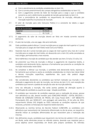MSGÁS – Edital 001/2015  Página 4 de 57
 
a) Com o atendimento às condições estabelecidas no item 3.4; 
b) Com o correto preenchimento dos campos obrigatórios estabelecidos no item 3.5; 
c) Com  o  pagamento  correto  do  Valor  de  Inscrição  para  o  cargo  a  que  o  candidato 
concorre ou com o deferimento ao pedido de isenção apresentado no item 3.3;  
d) Com  a  concordância  do  candidato  no  requerimento  de  inscrição,  efetuada  por 
marcação específica no processo de inscrição.  
3.7.  O  valor  de  inscrição  para  este  Concurso  Público  é  o  constante  da  tabela  a  seguir 
apresentada: 
Nível de Escolaridade  Valor 
Superior  R$ 90,00 
Médio  R$ 75,00 
3.7.1.  O  pagamento  do  valor  de  inscrição  deverá  ser  feito  em  moeda  corrente  nacional 
(dinheiro). 
3.7.2.  O valor da inscrição, uma vez pago, não será restituído. 
3.8.  Cada candidato poderá efetuar 1 (uma) inscrição para os cargos de nível superior e 1 (uma) 
inscrição para os cargos de nível médio neste Concurso Público.  
3.8.1.  Havendo mais de 1 (uma) inscrição para os cargos de nível superior e/ou mais de 1 (uma) 
inscrição para os cargos de nível médio, em desacordo com o item 3.8, serão canceladas as 
mais antigas, permanecendo a mais recente. 
3.9.  Será indeferida a inscrição do candidato que não atender aos itens 3.4 e/ou 3.5 e/ou 3.6. 
3.10.  Ao  preencher  sua  Ficha  de  Inscrição  e  efetuar  o  pagamento  do  respectivo  boleto,  o 
candidato está declarando tácita, expressa e formalmente que preenche as condições de 
inscrição relacionadas neste Edital.  
3.11.  Ao  completar  e  efetivar  sua  inscrição,  o  candidato  está  declarando  tácita,  expressa  e 
formalmente que conhece e aceita as condições estabelecidas no inteiro teor deste Edital 
e  demais  instruções  específicas,  expedientes  dos  quais  não  poderá  alegar 
desconhecimento. 
3.12.  São  considerados  desistentes  os  candidatos  que  tenham  realizado  sua  inscrição  e  não 
efetivado o pagamento do valor de inscrição, nos termos do item 3.2.2, com exceção dos 
candidatos que tiverem o pedido de isenção do valor de inscrição deferido. 
3.13.  Uma  vez  efetuada  a  inscrição,  não  serão  aceitos  pedidos  de  alteração  quanto  à 
identificação do candidato ou quanto ao cargo ‐ lotação escolhidos. 
3.14.  O  candidato  que  necessitar  de  condições  especiais  para  a  realização  de  provas,  pessoa 
com  deficiência  ou  não,  deverá  remeter  para  CONCURSO  MSGÁS  –  EDITAL  001/2015  – 
PEDIDO  DE  CONDIÇÃO  ESPECIAL  DE  PROVA,  A/C  Caixa  Postal  6545  –  CEP  88036‐972 
Florianópolis  (SC),  por  SEDEX‐ECT,  com  postagem  até  sexta‐feira,  24  de  julho  de  2015, 
requerimento  (Anexo  VIII)  dirigido  ao  IESES  indicando  as  condições  especiais  de  que 
necessita, juntando‐o à fotocópia do respectivo boleto bancário. 
3.14.1.  Observando  os  restritos  termos  do  Decreto  Federal  3.298/1999,  os  candidatos  com 
deficiência que necessitarem de tratamento diferenciado no dia da prova, ao requerê‐lo, 
deverão  indicar  as  condições  diferenciadas  de  que  necessitem  para  a  realização  das 
mesmas. 
3.14.2.  Aos deficientes visuais, candidatos que requererem nos termos do subitem 3.14.1, provas 
em  Braile,  serão  oferecidas  provas  no  referido  sistema,  devendo  suas  respostas  para  a 
prova  objetiva  serem  respondidas  em  Braile  pelo  próprio  candidato.  Os  referidos 
 