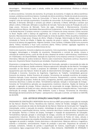 MSGÁS – Edital 001/2015  Página 44 de 57
 
desvantagens.    Metodologias  para  o  estudo,  análise  de  rotinas  administrativas.  Eficiência  e  eficácia 
organizacional.  
A ciência econômica. Conceitos de economia. Os princípios da economia. O objeto da ciência econômica: 
escassez, problemas econômicos básicos. A evolução da ciência econômica. Divisão do estudo da economia. 
Introdução  à  Microeconomia.  Teoria  do  Consumidor.  A  Teoria  da  Utilidade:  utilidade  total  e  utilidade 
marginal. Linha de restrição orçamentária. O equilíbrio do consumidor. Os Princípios da Demanda, Oferta e 
Mercado.  A  Demanda:  definição  e  variáveis  que  afetam  a  demanda.  A  Oferta:  definição  e  variáveis  que 
afetam a oferta. O Mercado: definição e o equilíbrio de mercado. Teoria dos Custos de Produção de curto e 
longo  prazos.  Estruturas  de  Mercado.  Teoria  dos  jogos.  Introdução  à  Macroeconomia.  Conceitos 
Macroeconômicos Básicos. Identidades Macroeconômicas fundamentais. Formas de mensuração do Produto 
e da Renda Nacional. O produto nominal x o produto real. O Sistema de contas nacionais. Contas nacionais 
no  Brasil.  Noções  sobre  o  balanço  de  pagamentos.  As  contas  do  sistema  financeiro  e  o  multiplicador 
bancário. Macroeconomia keynesiana. Determinação da renda de equilíbrio. Efeitos da política monetária e 
fiscal no curto e  longo prazo. Choques de oferta. Inflação e  Emprego. Determinação do  Nível de Preços. 
Introdução  às  Teorias  da  Inflação.  A  Rigidez  dos  reajustes  de  preços  e  salários.    Macroeconomia  aberta. 
Estrutura do balanço de pagamentos. Regimes Cambiais. Crises Cambiais. O Modelo IS/LM numa economia 
aberta.  Política  monetária  e  fiscal  numa  economia  aberta.  Política  Cambial.  Legislação  regulatória  na 
atividade econômica. A economia de Mato Grosso do Sul. 
Histórico do orçamento. Conceito e objetivos do orçamento. Ciclo orçamentário. Implantação do orçamento. 
Vantagens,  desvantagens  e  limitações  do  orçamento.  Planejamento  e  controle  de  vendas,  compra  e 
utilização de matérias‐primas, custos de mão de obra, despesas de vendas e administrativas, investimentos 
em imobilizados e de disponibilidades. Aplicação do orçamento numa empresa comercial. O orçamento e a 
informática. Métodos de análise tendencial. Retorno sobre investimento. Orçamento contínuo. Orçamento 
base zero. Orçamento flexível. Orçamento por atividades. Orçamento perpétuo. 
Orçamentos e cronogramas físico‐financeiros. Noções de Construção, operação e manutenção de redes de 
distribuição de Gás Natural, Gestão ambiental, Pesquisa operacional, Aplicações do Gás Natural, Tecnologias 
associadas  ao  Gás  Natural.  Estudos  e  propostas  de  viabilidade  e  soluções  técnicas  para  conversão  de 
equipamentos para Gás Natural. Análise de ações de desenvolvimento tecnológico e de novas aplicações. 
Introdução  à  Economia.  Economia  da  Engenharia.  Engenharia  do  Trabalho.  Contabilidade  gerencial. 
Economia  da  empresa.  Análise  financeira  de  projetos.  Ferramentas  de  avaliação  econômica  de  projetos. 
Estatística  Aplicada.  Custos  industriais.  Administração  Financeira.  Planejamento  e  controle.  Interpretação, 
análise e execução de projetos. Análise de custos, cronogramas, planilhas, especificações técnicas, normas, 
memoriais descritivos  e  análise  de editais.  Termodinâmica Aplicada: Geração e Conservação  de Energia ‐ 
Conceitos  de  Termodinâmica  aplicados  aos  equipamentos  mecânicos  industriais.  Noções  de  Sistemas  de 
geração  e  cogeração  de  energia.  Práticas  industriais  de  conservação  de  energia.  Mecânica  dos  Fluidos 
Aplicada: escoamento de fluidos em tubos, válvulas e bocais. Máquinas e instalações elétricas. Transmissão e 
distribuição  de  energia.  Qualidade  e  Meio  Ambiente.  Custos  e  finanças.  Ferramentas  de  informática. 
Metodologia de Gerenciamento de Projetos – planejamento / execução e controle. Lei Federal no 9.847/99, 
de 26/10/99. 
1136 ‐ GESTOR DE OPERAÇÃO E MANUTENÇÃO ‐ CAMPO GRANDE 
ENGENHARIA DE CONSTRUÇÃO E MONTAGEM: Normas técnicas ABNT para projeto e execução de instalação 
de  Gás  Natural.  Desenho  Técnico.  Resistência  dos  materiais.  Análise  de  Tensões.  Soldagem.  Construção, 
operação e manutenção de redes de distribuição de Gás Natural. Materiais de Construção Civil. Topografia. 
Interpretação,  análise  e  execução  de  projetos:  metodologia  de  projetos,  análise  de  custos,  cronogramas 
físico‐financeiros, especificações técnicas, normas, memoriais descritivos e análise de editais. Equipamentos 
de  tubulações:  Normas  e  critérios  de  projeto,  montagem  e  inspeção  de  equipamentos  de  tubulações. 
Termodinâmica  Aplicada:  geração  e  conservação  de  energia,  conceitos  de  Termodinâmica  aplicados  aos 
equipamentos  industriais.  Mecânica  dos  Fluidos  Aplicada:  escoamento  de  fluidos  em  tubos,  válvulas  e 
bocais. Características gerais das estações de bombeamento e compressão industriais. Válvulas de redução e 
regulagem de pressão e medição. Ensaios destrutivos e não‐destrutivos. Materiais elétricos e magnéticos, 
isolantes  e  condutores,  semicondutores.  Projeto  de  proteção  e  para‐raios.  Dispositivos  de  comando  e 
proteção,  contatores,  métodos  de  partida  e  especificação  de  motores,  especificação  e  instalação  de 
controladores  lógico  programável  (CLP´s).  Qualidade  e  Meio  Ambiente.  ENGENHARIA  DE  OPERAÇÃO  E 
 