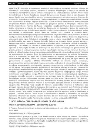 MSGÁS – Edital 001/2015  Página 45 de 57
 
MANUTENÇÃO:  Conceitos  e  fundamentos  aplicados  à  manutenção  de  instalações  industriais.  Critérios  de 
manutenção.  Manutenção  preditiva,  preventiva  e  corretiva.  Programação  e  execução  de  serviços  de 
manutenção. Termodinâmica. Leis da termodinâmica aplicadas a sistemas abertos e fechados. Propriedades 
termodinâmicas  de  fluidos.  Relações  de  Maxwell.  Comportamento  de  gases  ideais  e  reais.  Equações  de 
estado. Equilíbrio de fases. Equilíbrio químico. Termodinâmica dos processos de escoamento. Processos de 
compressão, expansão e estrangulamento. Estado termodinâmico e propriedades termodinâmicas. Primeira 
lei e a conservação de energia. Segunda lei aplicada a ciclos e processos. Gases perfeitos. Balanço de massa 
em  processos  físicos  e  químicos.  Ciclos  teóricos  de  geração  de  potência  e  refrigeração.    Mecânica  dos 
Fluidos. Propriedades e natureza dos fluidos. Hidrostática. Equações constitutivas da dinâmica dos fluidos. 
Análise  dimensional  e  relações  de  semelhança.  Escoamento  em  tubulações.  Noções  de  escoamento 
compressível em bocais. Resistência dos Materiais: tração e compressão entre os limites elásticos; análise 
das  tensões  e  deformações;  estado  plano  de  tensões;  força  cortante  e  momento  fletor; 
tensões/deformações em vigas carregadas transversalmente; torção e momento torsor; momento de inércia 
das figuras planas. Fundamentos da Dinâmica: dinâmica das partículas; dinâmica de sistemas de partículas; 
dinâmica  do  corpo  rígido.  Relações  de  composição:  massa  x  volume  x  quantidade  de  matéria.  Uso  das 
condições‐padrão  para  gases  e  líquidos.  Corrosão.  Caderno  de  encargos,  laudos  técnicos,  pareceres. 
Pesquisa  operacional.  Equipamentos  de  medida  de  pressão  e  vazão.  Sistemas  de  controle  de  qualidade. 
Metrologia.  ENGENHARIA  DE  PROJETOS:  Gerenciamento  da  implantação  de  projetos  de  construção, 
operação  e  manutenção  de  redes  de  distribuição  de  Gás  Natural:  metodologia  de  gerenciamento  de 
projetos, análise de custos, cronogramas, planilhas, especificações técnicas, normas, memoriais descritivos e 
análise de editais. Estrutura do gerenciamento de projetos. Ciclo de vida e organização do projeto. Processos 
de  gerenciamento  de  projetos.  Áreas  de  conhecimento  em  gerenciamento  de  projetos.  Ferramentas, 
técnicas  e  habilidades  de  apoio  para  o  gerenciamento  de  projetos.  Indicadores  de  desempenho, 
desdobramento  de  metas,  análise  de  desvios,  acompanhamento  de  planos  de  ação.  Manual  de 
gerenciamento  de  projetos  –  PMBOK.  ENGENHARIA  TÉCNICA:  Gás  Natural:  origem,  composição, 
propriedades físico‐químicas, densidade relativa, combustão, parâmetros de intercambiabilidade de gases, 
pressão de armazenamento, processamento, transporte, armazenamento e distribuição de gás. Aplicações 
do Gás Natural. Tecnologias associadas ao Gás Natural. Viabilidade e soluções técnicas para conversão de 
equipamentos, desenvolvimento tecnológico e de novas aplicações. Introdução à Economia. Engenharia de 
métodos. Engenharia Econômica. Custos industriais. Sistemas de geração e cogeração de energia. Práticas 
industriais de conservação de energia. Mecânica dos Fluidos Aplicada: conceitos relativos à especificação, 
instalação,  operação,  controle  e  manutenção  dos  principais  tipos  de  máquinas  de  fluxo  industriais 
(ventiladores,  bombas,  compressores,  turbinas  a  vapor  e  turbinas  a  gás).  Transmissão  do  Calor  Aplicada: 
combustão.  Equipamentos  Térmicos:  conceitos  de  transmissão  de  calor  aplicados  ao  funcionamento  dos 
equipamentos  térmicos;  conceitos  relativos  à  especificação,  operação,  controle  e  manutenção  destes 
equipamentos.  Metalurgia  Física:  seleção  de  materiais.  Características  mecânicas  e  metalúrgicas  dos 
principais materiais de uso industrial. Adequação de materiais ao uso industrial. Meio Ambiente: emissões 
gasosas. ENGENHARIA DE PLANEJAMENTO: Contabilidade gerencial. Finanças corporativas: noções de risco e 
retorno, modelo CAPM, análise de capital de giro, análise de ponto de equilíbrio, avaliação de empresas e 
projetos.  Estatística  aplicada.  Teoria  macro  e  microeconômica.  Modelos  e  ferramentas  de  avaliação 
econômica  e  financeira  de  projetos.  Modelos  de  análise  de  valor  de  empresas  (valuation).  Planejamento 
Estratégico. MS Excel avançado. Planejamento, execução e controle. Lei do gás (Lei 11.909/09). 
2. NÍVEL MÉDIO – CARREIRA PROFISSIONAL DE NÍVEL MÉDIO 
PROVA DE CONHECIMENTOS GERAIS – COM 20 (VINTE) QUESTÕES 
A Prova de Conhecimentos Gerais será comum a todos os cargos de nível médio e terá 20 (vinte) questões 
como segue: 
LÍNGUA PORTUGUESA – 08 (oito) questões 
Ortografia  oficial.  Acentuação  gráfica.  Crase.  Flexão  nominal  e  verbal.  Classes  de  palavras.  Concordância 
nominal e verbal. Colocação de pronomes: próclise, mesóclise e ênclise. Significação das palavras. Sinônimos, 
antônimos, homônimos e parônimos. Pontuação. Redação oficial: formas de tratamento e correspondência 
oficial. Compreensão e interpretação de texto. 
NOÇÕES DE INFORMÁTICA – 04 (quatro) questões 
 