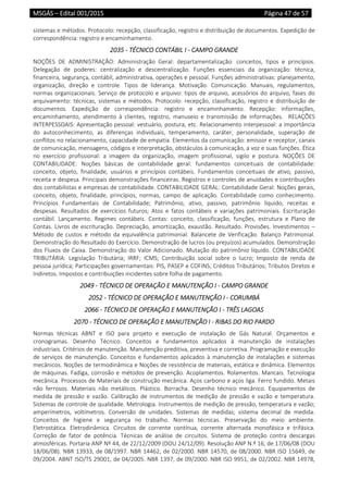 MSGÁS – Edital 001/2015  Página 47 de 57
 
sistemas e métodos. Protocolo: recepção, classificação, registro e distribuição de documentos. Expedição de 
correspondência: registro e encaminhamento. 
2035 ‐ TÉCNICO CONTÁBIL I ‐ CAMPO GRANDE 
NOÇÕES  DE  ADMINISTRAÇÃO:  Administração  Geral:  departamentalização:  conceitos,  tipos  e  princípios. 
Delegação  de  poderes:  centralização  e  descentralização.  Funções  essenciais  da  organização:  técnica, 
financeira, segurança, contábil, administrativa, operações e pessoal. Funções administrativas: planejamento, 
organização,  direção  e  controle.  Tipos  de  liderança.  Motivação.  Comunicação.  Manuais,  regulamentos, 
normas organizacionais. Serviço de protocolo e arquivo: tipos de arquivo, acessórios do arquivo, fases do 
arquivamento: técnicas, sistemas e métodos. Protocolo: recepção, classificação, registro e distribuição de 
documentos.  Expedição  de  correspondência:  registro  e  encaminhamento.  Recepção:  informações, 
encaminhamento,  atendimento  à  clientes,  registro,  manuseio  e  transmissão  de  informações.    RELAÇÕES 
INTERPESSOAIS: Apresentação pessoal: vestuário, postura, etc. Relacionamento interpessoal: a importância 
do  autoconhecimento,  as  diferenças  individuais,  temperamento,  caráter,  personalidade,  superação  de 
conflitos no relacionamento, capacidade de empatia. Elementos da comunicação: emissor e receptor, canais 
de comunicação, mensagens, códigos e interpretação, obstáculos à comunicação, a voz e suas funções. Ética 
no  exercício  profissional:  a  imagem  da  organização,  imagem  profissional,  sigilo  e  postura.  NOÇÕES  DE 
CONTABILIDADE:  Noções  básicas  de  contabilidade  geral:  fundamentos  conceituais  de  contabilidade: 
conceito,  objeto,  finalidade,  usuários  e  princípios  contábeis.  Fundamentos  conceituais  de  ativo,  passivo, 
receita e despesa. Principais demonstrações financeiras. Registros e controles de anuidades e contribuições 
dos contabilistas e empresas de contabilidade. CONTABILIDADE GERAL: Contabilidade Geral: Noções gerais, 
conceito,  objeto,  finalidade,  princípios,  normas,  campo  de  aplicação.  Contabilidade  como  conhecimento. 
Princípios  Fundamentais  de  Contabilidade;  Patrimônio,  ativo,  passivo,  patrimônio  líquido,  receitas  e 
despesas.  Resultados  de  exercícios  futuros;  Atos  e  fatos  contábeis  e  variações  patrimoniais.  Escrituração 
contábil.  Lançamento.  Regimes  contábeis.  Contas:  conceito,  classificação,  funções,  estrutura  e  Plano  de 
Contas. Livros de escrituração. Depreciação, amortização, exaustão. Resultado. Provisões. Investimentos – 
Método  de  custos  e  método  da  equivalência  patrimonial.  Balancete  de  Verificação.  Balanço  Patrimonial. 
Demonstração do Resultado do Exercício. Demonstração de lucros (ou prejuízos) acumulados. Demonstração 
dos Fluxos de Caixa. Demonstração do Valor Adicionado. Mutação do patrimônio líquido. CONTABILIDADE 
TRIBUTÁRIA:  Legislação  Tributária;  IRRF;  ICMS;  Contribuição  social  sobre  o  lucro;  Imposto  de  renda  de 
pessoa jurídica; Participações governamentais: PIS, PASEP e COFINS; Créditos Tributários; Tributos Diretos e 
Indiretos. Impostos e contribuições incidentes sobre folha de pagamento. 
2049 ‐ TÉCNICO DE OPERAÇÃO E MANUTENÇÃO I ‐ CAMPO GRANDE 
2052 ‐ TÉCNICO DE OPERAÇÃO E MANUTENÇÃO I ‐ CORUMBÁ 
2066 ‐ TÉCNICO DE OPERAÇÃO E MANUTENÇÃO I ‐ TRÊS LAGOAS 
2070 ‐ TÉCNICO DE OPERAÇÃO E MANUTENÇÃO I ‐ RIBAS DO RIO PARDO 
Normas  técnicas  ABNT  e  ISO  para  projeto  e  execução  de  instalação  de  Gás  Natural.  Orçamentos  e 
cronogramas.  Desenho  Técnico.  Conceitos  e  fundamentos  aplicados  à  manutenção  de  instalações 
industriais. Critérios de manutenção. Manutenção preditiva, preventiva e corretiva. Programação e execução 
de serviços de manutenção. Conceitos e fundamentos aplicados à manutenção de instalações e sistemas 
mecânicos. Noções de termodinâmica e Noções de resistência de materiais, estática e dinâmica. Elementos 
de máquinas. Fadiga, corrosão e métodos de prevenção. Acoplamentos. Rolamentos. Mancais. Tecnologia 
mecânica. Processos de Materiais de construção mecânica. Aços carbono e aços liga. Ferro fundido. Metais 
não  ferrosos.  Materiais  não  metálicos.  Plástico.  Borracha.  Desenho  técnico  mecânico.  Equipamentos  de 
medida  de  pressão  e  vazão.  Calibração  de  instrumentos  de  medição  de  pressão  e  vazão  e  temperatura. 
Sistemas de controle de qualidade. Metrologia. Instrumentos de medição de pressão, temperatura e vazão; 
amperímetros,  voltímetros.  Conversão  de  unidades.  Sistemas  de  medidas;  sistema  decimal  de  medida. 
Conceitos  de  higiene  e  segurança  no  trabalho.  Normas  técnicas.  Preservação  do  meio  ambiente. 
Eletrostática.  Eletrodinâmica.  Circuitos  de  corrente  contínua,  corrente  alternada  monofásica  e  trifásica. 
Correção  de  fator  de  potência.  Técnicas  de  análise  de  circuitos.  Sistema  de  proteção  contra  descargas 
atmosféricas. Portaria ANP Nº 44, de 22/12/2009 (DOU 24/12/09). Resolução ANP N.º 16, de 17/06/08 (DOU 
18/06/08). NBR 13933, de 08/1997. NBR 14462, de 02/2000. NBR 14570, de 08/2000. NBR ISO 15649, de 
09/2004. ABNT ISO/TS 29001, de 04/2005. NBR 1397, de 09/2000. NBR ISO 9951, de 02/2002. NBR 14978, 
 