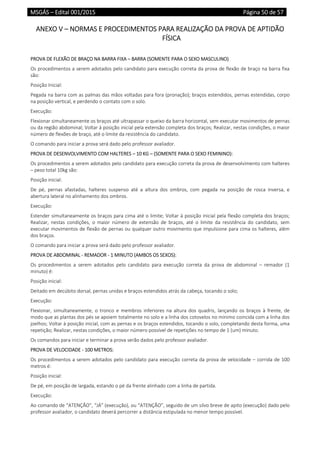 MSGÁS – Edital 001/2015  Página 50 de 57
 
ANEXO V – NORMAS E PROCEDIMENTOS PARA REALIZAÇÃO DA PROVA DE APTIDÃO 
FÍSICA 
 
PROVA DE FLEXÃO DE BRAÇO NA BARRA FIXA – BARRA (SOMENTE PARA O SEXO MASCULINO) 
Os procedimentos a serem adotados pelo candidato para execução correta da prova de flexão de braço na barra fixa 
são: 
Posição Inicial:  
Pegada na barra com as palmas das mãos voltadas para fora (pronação); braços estendidos, pernas estendidas, corpo 
na posição vertical, e perdendo o contato com o solo.  
Execução: 
Flexionar simultaneamente os braços até ultrapassar o queixo da barra horizontal, sem executar movimentos de pernas 
ou da região abdominal; Voltar à posição inicial pela extensão completa dos braços; Realizar, nestas condições, o maior 
número de flexões de braço, até o limite da resistência do candidato. 
O comando para iniciar a prova será dado pelo professor avaliador. 
PROVA DE DESENVOLVIMENTO COM HALTERES – 10 KG – (SOMENTE PARA O SEXO FEMININO): 
Os procedimentos a serem adotados pelo candidato para execução correta da prova de desenvolvimento com halteres 
– peso total 10kg são: 
Posição inicial:  
De  pé,  pernas  afastadas,  halteres  suspenso  até  a  altura  dos  ombros,  com  pegada  na  posição  de  rosca  inversa,  e 
abertura lateral no alinhamento dos ombros.  
Execução: 
Estender simultaneamente os braços para cima até o limite; Voltar à posição inicial pela flexão completa dos braços; 
Realizar,  nestas  condições,  o  maior  número  de  extensão  de  braços,  até  o  limite  da  resistência  do  candidato,  sem 
executar movimentos de flexão de pernas ou qualquer outro movimento que impulsione para cima os halteres, além 
dos braços. 
O comando para iniciar a prova será dado pelo professor avaliador. 
PROVA DE ABDOMINAL ‐ REMADOR ‐ 1 MINUTO (AMBOS OS SEXOS): 
Os  procedimentos  a  serem  adotados  pelo  candidato  para  execução  correta  da  prova  de  abdominal  –  remador  (1 
minuto) é: 
Posição inicial:  
Deitado em decúbito dorsal, pernas unidas e braços estendidos atrás da cabeça, tocando o solo; 
Execução: 
Flexionar,  simultaneamente,  o  tronco  e  membros  inferiores  na  altura  dos  quadris,  lançando  os  braços  à  frente,  de 
modo que as plantas dos pés se apoiem totalmente no solo e a linha dos cotovelos no mínimo coincida com a linha dos 
joelhos; Voltar à posição inicial, com as pernas e os braços estendidos, tocando o solo, completando desta forma, uma 
repetição; Realizar, nestas condições, o maior número possível de repetições no tempo de 1 (um) minuto. 
Os comandos para iniciar e terminar a prova serão dados pelo professor avaliador. 
PROVA DE VELOCIDADE ‐ 100 METROS: 
Os procedimentos a serem adotados pelo candidato para execução correta da prova de velocidade – corrida de 100 
metros é: 
Posição inicial: 
De pé, em posição de largada, estando o pé da frente alinhado com a linha de partida. 
Execução:  
Ao comando de “ATENÇÃO”, “JÁ” (execução), ou “ATENÇÃO”, seguido de um silvo breve de apito (execução) dado pelo 
professor avaliador, o candidato deverá percorrer a distância estipulada no menor tempo possível. 
 
 