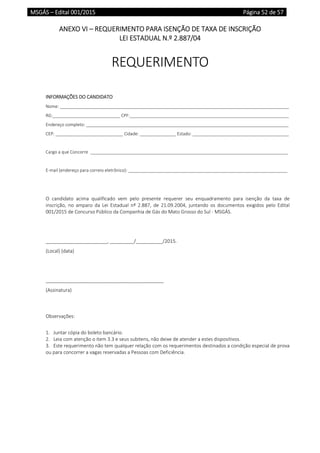 MSGÁS – Edital 001/2015  Página 52 de 57
 
ANEXO VI – REQUERIMENTO PARA ISENÇÃO DE TAXA DE INSCRIÇÃO 
LEI ESTADUAL N.º 2.887/04 
 
REQUERIMENTO 
 
 
INFORMAÇÕES DO CANDIDATO 
Nome: _______________________________________________________________________________________________ 
RG:____________________________ CPF:__________________________________________________________________ 
Endereço completo: ____________________________________________________________________________________ 
CEP: ____________________________ Cidade: _______________ Estado: ________________________________________ 
 
Cargo a que Concorre  __________________________________________________________________________________ 
 
E‐mail (endereço para correio eletrônico): __________________________________________________________________ 
 
 
O  candidato  acima  qualificado  vem  pelo  presente  requerer  seu  enquadramento  para  isenção  da  taxa  de 
inscrição,  no  amparo  da  Lei  Estadual  nº  2.887,  de  21.09.2004,  juntando  os  documentos  exigidos  pelo  Edital 
001/2015 de Concurso Público da Companhia de Gás do Mato Grosso do Sul ‐ MSGÁS. 
 
 
_______________________, _________/__________/2015. 
(Local) (data) 
 
 
____________________________________________ 
(Assinatura) 
 
 
Observações: 
 
1. Juntar cópia do boleto bancário. 
2. Leia com atenção o item 3.3 e seus subitens, não deixe de atender a estes dispositivos. 
3. Este requerimento não tem qualquer relação com os requerimentos destinados a condição especial de prova 
ou para concorrer a vagas reservadas a Pessoas com Deficiência. 
 
   
 