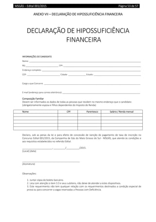 MSGÁS – Edital 001/2015  Página 53 de 57
 
ANEXO VII – DECLARAÇÃO DE HIPOSSUFICIÊNCIA FINANCEIRA 
 
 
DECLARAÇÃO DE HIPOSSUFICIÊNCIA 
FINANCEIRA 
 
 
INFORMAÇÕES DO CANDIDATO 
Nome: _______________________________________________________________________________________________ 
RG:____________________________ CPF:__________________________________________________________________ 
Endereço completo: ____________________________________________________________________________________ 
CEP: ____________________________ Cidade: _______________ Estado: ________________________________________ 
 
Cargo a que Concorre  __________________________________________________________________________________ 
 
E‐mail (endereço para correio eletrônico): __________________________________________________________________ 
 
Composição Familiar 
Devem ser informados os dados de todas as pessoas que residem no mesmo endereço que o candidato: 
(obrigatoriamente esposa e filhos dependentes do Imposto de Renda)  
 
Nome  CPF Parentesco Salário / Renda mensal
 
 
 
 
 
 
Declaro,  sob  as  penas  da  lei  e  para  efeito  de  concessão  de  isenção  de  pagamento  de  taxa  de  inscrição  no 
Concurso Edital 001/2015, da Companhia de Gás do Mato Grosso do Sul ‐ MSGÁS, que atendo às condições e 
aos requisitos estabelecidos no referido Edital. 
 
_______________________, _________/__________/2015. 
(Local) (data) 
 
 
____________________________________________ 
(Assinatura) 
 
 
Observações: 
 
1. Juntar cópia do boleto bancário. 
2. Leia com atenção o item 3.3 e seus subitens, não deixe de atender a estes dispositivos. 
3. Este requerimento não tem qualquer relação com os requerimentos destinados a condição especial de 
prova ou para concorrer a vagas reservadas a Pessoas com Deficiência. 
 
   
 
