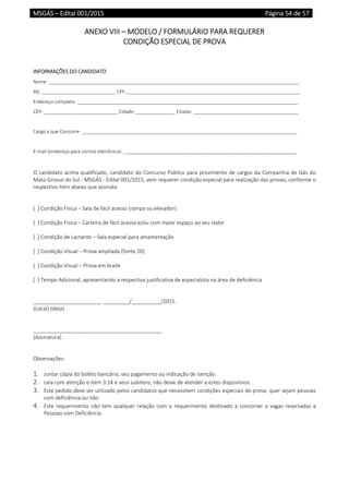 MSGÁS – Edital 001/2015  Página 54 de 57
 
ANEXO VIII – MODELO / FORMULÁRIO PARA REQUERER  
CONDIÇÃO ESPECIAL DE PROVA 
 
 
INFORMAÇÕES DO CANDIDATO 
Nome: _______________________________________________________________________________________________ 
RG: ____________________________ CPF:__________________________________________________________________ 
Endereço completo: ____________________________________________________________________________________ 
CEP: ____________________________ Cidade: _______________ Estado: ________________________________________ 
 
Cargo a que Concorre  __________________________________________________________________________________ 
 
E‐mail (endereço para correio eletrônico): __________________________________________________________________ 
 
 
O candidato acima qualificado, candidato do Concurso Público para provimento de cargos da Companhia de Gás do 
Mato Grosso do Sul ‐ MSGÁS ‐ Edital 001/2015, vem requerer condição especial para realização das provas, conforme o 
respectivo item abaixo que assinala: 
 
 
[  ] Condição Física – Sala de fácil acesso (rampa ou elevador) 
 
[  ] Condição Física – Carteira de fácil acesso e/ou com maior espaço ao seu redor 
 
[  ] Condição de Lactante – Sala especial para amamentação 
 
[  ] Condição Visual – Prova ampliada (fonte 20) 
 
[  ] Condição Visual – Prova em braile  
 
[  ] Tempo Adicional, apresentando a respectiva justificativa de especialista na área de deficiência 
 
 
_______________________, _________/__________/2015. 
(Local) (data) 
 
 
____________________________________________ 
(Assinatura) 
 
 
Observações: 
 
1. Juntar cópia do boleto bancário, seu pagamento ou indicação de isenção. 
2. Leia com atenção o item 3.14 e seus subitens, não deixe de atender a estes dispositivos. 
3. Este pedido deve ser utilizado pelos candidatos que necessitem condições especiais de prova, quer sejam pessoas 
com deficiência ou não. 
4. Este requerimento  não  tem qualquer  relação  com  o requerimento  destinado a  concorrer  a  vagas reservadas a 
Pessoas com Deficiência. 
   
 