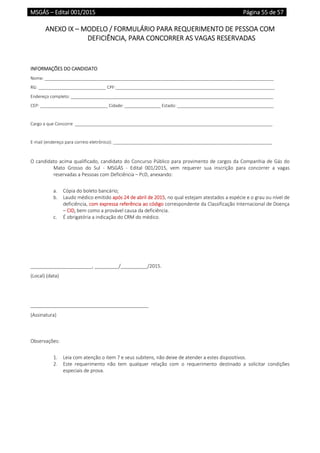 MSGÁS – Edital 001/2015  Página 55 de 57
 
ANEXO IX – MODELO / FORMULÁRIO PARA REQUERIMENTO DE PESSOA COM 
DEFICIÊNCIA, PARA CONCORRER AS VAGAS RESERVADAS 
 
 
INFORMAÇÕES DO CANDIDATO 
Nome: _______________________________________________________________________________________________ 
RG: ____________________________ CPF:__________________________________________________________________ 
Endereço completo: ____________________________________________________________________________________ 
CEP: ____________________________ Cidade: _______________ Estado: ________________________________________ 
 
Cargo a que Concorre  __________________________________________________________________________________ 
 
E‐mail (endereço para correio eletrônico): __________________________________________________________________ 
 
O candidato acima qualificado, candidato do Concurso Público para provimento de cargos da Companhia de Gás do 
Mato  Grosso  do  Sul  ‐  MSGÁS  ‐  Edital  001/2015,  vem  requerer  sua  inscrição  para  concorrer  a  vagas 
reservadas a Pessoas com Deficiência – PcD, anexando: 
 
a. Cópia do boleto bancário; 
b. Laudo médico emitido após 24 de abril de 2015, no qual estejam atestados a espécie e o grau ou nível de 
deficiência, com expressa referência ao código correspondente da Classificação Internacional de Doença 
– CID, bem como a provável causa da deficiência. 
c. É obrigatória a indicação do CRM do médico. 
 
 
 
 
_______________________, _________/__________/2015. 
(Local) (data) 
 
 
____________________________________________ 
(Assinatura) 
 
 
Observações: 
 
1. Leia com atenção o item 7 e seus subitens, não deixe de atender a estes dispositivos. 
2. Este  requerimento  não  tem  qualquer  relação  com  o  requerimento  destinado  a  solicitar  condições 
especiais de prova. 
   
 