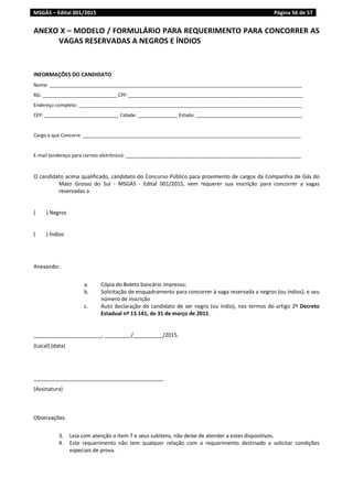 MSGÁS – Edital 001/2015  Página 56 de 57
 
ANEXO X – MODELO / FORMULÁRIO PARA REQUERIMENTO PARA CONCORRER AS 
VAGAS RESERVADAS A NEGROS E ÍNDIOS 
 
 
INFORMAÇÕES DO CANDIDATO 
Nome: _______________________________________________________________________________________________ 
RG: ____________________________ CPF:__________________________________________________________________ 
Endereço completo: ____________________________________________________________________________________ 
CEP: ____________________________ Cidade: _______________ Estado: ________________________________________ 
 
Cargo a que Concorre  __________________________________________________________________________________ 
 
E‐mail (endereço para correio eletrônico): __________________________________________________________________ 
 
O candidato acima qualificado, candidato do Concurso Público para provimento de cargos da Companhia de Gás do 
Mato  Grosso  do  Sul  ‐  MSGÁS  ‐  Edital  001/2015,  vem  requerer  sua  inscrição  para  concorrer  a  vagas 
reservadas a  
 
(        ) Negros 
 
(        ) Índios 
 
 
Anexando: 
 
a. Cópia do Boleto bancário impresso; 
b. Solicitação de enquadramento para concorrer à vaga reservada a negros (ou índios), e seu 
número de inscrição  
c. Auto declaração do candidato de ser negro (ou índio), nos termos do artigo 2º Decreto 
Estadual nº 13.141, de 31 de março de 2011. 
 
_______________________, _________/__________/2015. 
(Local) (data) 
 
 
____________________________________________ 
(Assinatura) 
 
 
Observações: 
 
3. Leia com atenção o item 7 e seus subitens, não deixe de atender a estes dispositivos. 
4. Este  requerimento  não  tem  qualquer  relação  com  o  requerimento  destinado  a  solicitar  condições 
especiais de prova. 
   
 