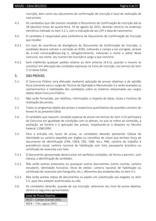 MSGÁS – Edital 001/2015  Página 6 de 57
 
inscrição, bem como seu documento de confirmação de inscrição e local de realização de 
suas provas. 
4.3.  Os candidatos que não tiverem recebido o Documento de Confirmação de Inscrição até às 
18 (dezoito) horas de quarta‐feira, 19 de agosto de 2015, deverão retirá‐lo no endereço 
eletrônico indicado no item 3.2.1, com a indicação de seu CPF e data de nascimento.   
4.4.  O candidato é responsável pela conferência do Documento de Confirmação de Inscrição 
que receber. 
4.4.1.  Em  caso  de  ocorrência  de  divergência  do  Documento  de  Confirmação  de  Inscrição,  o 
candidato deverá solicitar a correção ao IESES, indicando o campo a ser corrigido, através 
do  e‐mail  correcao@ieses.org  e,  obrigatoriamente,  indicando  o  nome  e  edital  deste 
concurso, seu nome, seu número de inscrição e cargo a que concorre.  
4.4.2.  Será  indeferido  qualquer  pedido  relativo  ao  item  anterior  (4.4.1),  quando  o  mesmo  se 
constituir em alteração das condições expressas na Ficha de Inscrição, nos termos do item 
3.13 deste Edital. 
5.  DAS PROVAS 
5.1.  O Concurso Público será efetuado mediante aplicação de provas objetivas e de aptidão 
física (somente para o cargo de Técnico de Operação e Manutenção I) e serão avaliados os 
conhecimentos  e  habilidades  dos  candidatos  sobre  as  matérias  relacionadas  aos  cargos 
objeto deste Concurso Público. 
5.2.  Não serão fornecidas, por telefone, informações a respeito de datas, locais e horários de 
realização das provas. 
5.3.  Todos os programas objeto das provas e respectivos quantitativos de questões constam do 
Anexo IV ao presente Edital.  
5.4.  O candidato que requerer condição especial de prova nos termos do item 3.14 participará 
do Concurso em igualdade de condições com os demais, no que se refere ao conteúdo, à 
avaliação,  ao  horário  e  à  aplicação  das  provas,  respeitando‐se  o  disposto  no  Decreto 
Federal 3.298/1999.  
5.5.  Para  a  entrada  nos  locais  de  prova,  os  candidatos  deverão  apresentar  Cédula  de 
Identidade ou carteira expedida por órgãos ou conselhos de classe que tenham força de 
documento  de  identificação  (CRA,  CREA,  CRC,  OAB,  etc.),  RNE,  carteira  de  trabalho  e 
previdência  social,  carteira  nacional  de  habilitação  com  foto,  passaporte  brasileiro  ou 
certificado de reservista com foto. 
5.5.1.  O documento apresentado deverá estar em perfeitas condições, de forma a permitir, com 
clareza, a identificação do candidato. 
5.5.2.  Não  serão  aceitos  protocolos  ou  quaisquer  outros  documentos  (como  crachás,  carteira 
estudantil,  identidade  funcional,  título  de  eleitor,  carteira  nacional  de  habilitação  ou 
certificado de reservista sem fotografia, etc.), diferentes dos estabelecidos no item 5.5.  
5.5.3.  Não serão aceitas cópias de documentos ou papéis em substituição aos exigidos no item 
5.5, quer eles estejam autenticados ou não. 
5.6.  Os candidatos deverão, quando de sua inscrição, selecionar seu local de prova objetiva, 
dentre os seguintes apresentados: 
Local de Prova Objetiva 
9010 – Campo Grande (MS) 
9024 – Três Lagoas (MS) 
 