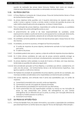 MSGÁS – Edital 001/2015  Página 8 de 57
 
quando  da  realização  das  provas  deste  Concurso  Público,  bem  como  em  relação  a 
materiais e/ou documentos esquecidos ou extraviados nos locais de provas. 
5.16.  DA PROVA OBJETIVA 
5.16.1.  A Prova Objetiva é composta de 2 (duas) provas: Prova de Conhecimentos Gerais e Prova 
de Conhecimentos Específicos. 
5.16.2.  As  provas  objetivas  terão  questões  com  4  (quatro)  alternativas  de  resposta  cada  uma, 
sendo 1 (uma), e apenas 1 (uma), a correta, sendo o número de questões da prova e de 
cada matéria especificado junto aos programas, no Anexo IV deste Edital.  
5.16.3.  Para a realização das provas objetivas, respondidas em cartão de respostas, os candidatos 
deverão dispor de caneta esferográfica preta ou azul.  
5.16.4.  O  preenchimento  do  cartão  é  de  total  responsabilidade  do  candidato,  sendo 
expressamente vedado o auxílio de terceiro ou de equipamentos na execução desta tarefa, 
por qualquer que seja o pretexto, sob pena de ser atribuída nota 0 (zero) às provas.  
5.16.5.  Os candidatos somente poderão se retirar do local de provas após 2 (duas) horas do início 
das mesmas.  
5.16.6.  O candidato, ao encerrar as provas, entregará ao fiscal de prova/sala: 
a) O cartão de respostas da prova objetiva, devidamente assinado no local especificado 
para tanto;  
b) O caderno de provas. 
5.16.7.  O candidato poderá reter para si, apenas, a cópia do cartão de respostas da prova objetiva. 
5.16.8.  Os  3  (três)  últimos  candidatos  de  cada  sala  de  provas  somente  poderão  entregar  as 
respectivas provas e retirar‐se do local, simultaneamente, assinando o respectivo termo. 
5.16.9.  As provas objetivas serão avaliadas na escala de 0 (zero) a 10 (dez), com duas decimais, 
tendo todas as questões de cada prova igual valor. 
5.16.10. Será considerado aprovado na Prova Objetiva, o candidato que obtiver, isoladamente, em 
cada uma das provas – de Conhecimentos Gerais e de Conhecimentos Específicos, nota 
igual ou superior a 5,00 (cinco inteiros).  
5.16.11. Na hipótese de anulação de questão(ões) da prova objetiva, quando de sua avaliação, a(s) 
mesma(s) será(ão) considerada(s) como respondida(s) corretamente pelo candidato. 
5.16.12. Nas  provas  objetivas,  será  atribuída  nota  0  (zero)  à(s)  questão(ões)  que,  no  cartão  de 
respostas: 
a) Contenha(m) emenda(s) e/ou rasura(s), ainda que legível(is); 
b) Contenha(m) mais de uma opção de resposta assinalada; 
c) Não estiver(em) assinalada(s) em nenhuma de suas alternativas; 
d) Forem preenchidas fora das especificações contidas no mesmo ou nas instruções da 
prova,  ou  seja,  preenchidas  com  canetas  não  esferográficas  ou  com  canetas 
esferográficas de cor diferente de azul ou preta, ou ainda, com marcação diferente da 
indicada no modelo previsto no cartão; e, 
e) Estiver(em) incorreta(s). 
5.17.  DA PROVA DE APTIDÃO FÍSICA 
5.17.1.  A Prova de Aptidão Física, de caráter eliminatório, visa avaliar a capacidade dos candidatos 
para desempenharem as tarefas típicas do cargo de Técnico de Operação e Manutenção I. 
 