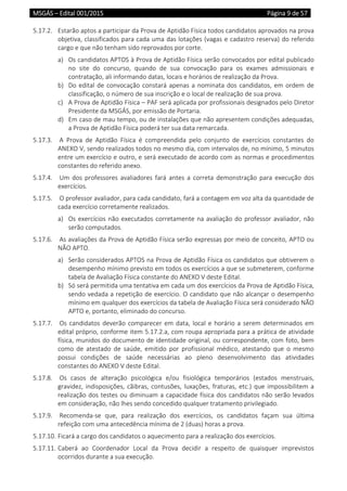 MSGÁS – Edital 001/2015  Página 9 de 57
 
5.17.2.  Estarão aptos a participar da Prova de Aptidão Física todos candidatos aprovados na prova 
objetiva, classificados para cada uma das lotações (vagas e cadastro reserva) do referido 
cargo e que não tenham sido reprovados por corte. 
a) Os candidatos APTOS à Prova de Aptidão Física serão convocados por edital publicado 
no  site  do  concurso,  quando  de  sua  convocação  para  os  exames  admissionais  e 
contratação, ali informando datas, locais e horários de realização da Prova. 
b) Do edital de convocação constará apenas a nominata dos candidatos, em ordem de 
classificação, o número de sua inscrição e o local de realização de sua prova. 
c) A Prova de Aptidão Física – PAF será aplicada por profissionais designados pelo Diretor 
Presidente da MSGÁS, por emissão de Portaria. 
d) Em caso de mau tempo, ou de instalações que não apresentem condições adequadas, 
a Prova de Aptidão Física poderá ter sua data remarcada. 
5.17.3.   A  Prova  de  Aptidão  Física  é  compreendida  pelo  conjunto  de  exercícios  constantes  do 
ANEXO V, sendo realizados todos no mesmo dia, com intervalos de, no mínimo, 5 minutos 
entre um exercício e outro, e será executado de acordo com as normas e procedimentos 
constantes do referido anexo. 
5.17.4.   Um  dos  professores  avaliadores  fará  antes  a  correta  demonstração  para  execução  dos 
exercícios. 
5.17.5.   O professor avaliador, para cada candidato, fará a contagem em voz alta da quantidade de 
cada exercício corretamente realizados. 
a) Os exercícios não executados corretamente na avaliação do professor avaliador, não 
serão computados. 
5.17.6.   As avaliações da Prova de Aptidão Física serão expressas por meio de conceito, APTO ou 
NÃO APTO. 
a) Serão considerados APTOS na Prova de Aptidão Física os candidatos que obtiverem o 
desempenho mínimo previsto em todos os exercícios a que se submeterem, conforme 
tabela de Avaliação Física constante do ANEXO V deste Edital. 
b) Só será permitida uma tentativa em cada um dos exercícios da Prova de Aptidão Física, 
sendo vedada a repetição de exercício. O candidato que não alcançar o desempenho 
mínimo em qualquer dos exercícios da tabela de Avaliação Física será considerado NÃO 
APTO e, portanto, eliminado do concurso. 
5.17.7.   Os candidatos deverão comparecer em data, local e horário a serem determinados em 
edital próprio, conforme item 5.17.2.a, com roupa apropriada para a prática de atividade 
física, munidos do documento de identidade original, ou correspondente, com foto, bem 
como  de  atestado  de  saúde,  emitido  por  profissional  médico,  atestando  que  o  mesmo 
possui  condições  de  saúde  necessárias  ao  pleno  desenvolvimento  das  atividades 
constantes do ANEXO V deste Edital. 
5.17.8.   Os  casos  de  alteração  psicológica  e/ou  fisiológica  temporários  (estados  menstruais, 
gravidez, indisposições, cãibras, contusões, luxações, fraturas, etc.) que impossibilitem a 
realização dos testes ou diminuam a capacidade física dos candidatos não serão levados 
em consideração, não lhes sendo concedido qualquer tratamento privilegiado. 
5.17.9.   Recomenda‐se  que,  para  realização  dos  exercícios,  os  candidatos  façam  sua  última 
refeição com uma antecedência mínima de 2 (duas) horas a prova. 
5.17.10. Ficará a cargo dos candidatos o aquecimento para a realização dos exercícios. 
5.17.11. Caberá  ao  Coordenador  Local  da  Prova  decidir  a  respeito  de  quaisquer  imprevistos 
ocorridos durante a sua execução. 
 