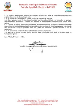 Secretaria Municipal de Desenvolvimento
Social e Igualdade Racial – SMDSIR
Rua Comandante Dantas Superior, N° 1059 – Bairro: Nossa Senhora da Penha
Fone / Fax: (87) 3831-3197/3831-4864 CEP: 56.903-492 – Serra Talhada – PE
CNPJ: 02.020.143/0001-90
E-mail:desenvolvimentosocial@serratalhada.pe.gov.br
9.9. O candidato deverá manter atualizado seu endereço, se classificado, sendo de sua inteira responsabilidade os
prejuízos decorrentes da não atualização deste.
9.10. O candidato será responsável por todas as informações e declarações prestadas.
9.11. Se, a qualquer tempo, for identificada inexatidão nas informações, falsidade nas declarações ou quaisquer
irregularidades nos documentos, o candidato será eliminado do processo seletivo, sem prejuízo das sanções penais
cabíveis.
9.12. A rescisão do contrato, por iniciativa do contratado, deverá ser comunicada, por escrito, à Secretaria Municipal de
Desenvolvimento Social e Igualdade Racial, com antecedência de, no mínimo, 30 (trinta) dias, para que o serviço não
sofra prejuízo na sua regular prestação. Neste caso, poderá ser convocado o próximo candidato da lista de
classificados.
9.13. Os casos omissos serão analisados e deliberados pela Comissão Organizadora.
9.14. Aplica-se ao presente processo seletivo, além das regras estabelecidas neste Edital, as normas previstas na
legislação de regência.
Serra Talhada, 27 de julho de 2015.
JOSENILDO ANDRÉ BARBOZA
Secretário Municipal de Desenvolvimento Social e Igualdade Racial.
 