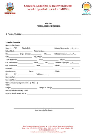 Secretaria Municipal de Desenvolvimento
Social e Igualdade Racial – SMDSIR
Rua Comandante Dantas Superior, N° 1059 – Bairro: Nossa Senhora da Penha
Fone / Fax: (87) 3831-3197/3831-4864 CEP: 56.903-492 – Serra Talhada – PE
CNPJ: 02.020.143/0001-90
E-mail:desenvolvimentosocial@serratalhada.pe.gov.br
ANEXO I
FORMULÁRIO DE INSCRIÇÃO
1. Função/Unidade: __________________________________________________________
2. Dados Pessoais
Nome do Candidato:_____________________________________________________________________
Sexo: M ( ) F ( ) Estado Civil: Data de Nascimento: ___/___/___
Naturalidade:____________________ Nacionalidade:_________________________________________
RG:____________ Órgão Emissor:____________ UF:_____ Data de Emissão: ___/___/___
CPF:___________________________ PIS/PASEP:___________________________________________
Título de Eleitor:_______________________ Zona:__________________ Seção:__________________
Cart. Profissional:_________________ Série:______ UF:_______ Data de Expedição: ___/___/___
Cert. Reservista:____________________ Série:______________ Região:_______________________
Endereço:____________________________________________________________________ Nº______
Complemento:_____________ Bairro:______________________ Cidade:_______________________
UF:___ CEP:____________________ Telefone: (____)
Nome do Pai:___________________________________________________________________________
Nome da Mãe:__________________________________________________________________________
Outro vínculo empregatício: Sim ( ) Não ( )
Local:
Função:______________________________ Tempo de serviço:_________________________________
Portador de Deficiência ( ) Sim
Especificar qual a Deficiência: _______________________________________________________________
_____________________________________________________________________
Assinatura do Candidato
 