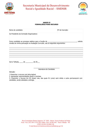 Secretaria Municipal de Desenvolvimento
Social e Igualdade Racial – SMDSIR
Rua Comandante Dantas Superior, N° 1059 – Bairro: Nossa Senhora da Penha
Fone / Fax: (87) 3831-3197/3831-4864 CEP: 56.903-492 – Serra Talhada – PE
CNPJ: 02.020.143/0001-90
E-mail:desenvolvimentosocial@serratalhada.pe.gov.br
ANEXO II
FORMULÁRIO PARA RECURSO
Nome do candidato: Nº de Inscrição:
Ao Presidente da Comissão Organizadora:
Como candidato ao processo seletivo para a função de ___________________________________, solicito a
revisão de minha pontuação na Avaliação Curricular, sob os seguintes argumentos:
_________________________________________________________________________________________
_________________________________________________________________________________________
_________________________________________________________________________________________
_________________________________________________________________________________________
_________________________________________________________________________________________
________________________________________________________________________________________
Serra Talhada, ____ de _________ de 20___
_______________________________
Assinatura do Candidato
Atenção:
1 Preencher o recurso com letra legível.
2. Apresentar argumentações claras e concisas.
3. Preencher o recurso em 02 (duas) vias, das quais 01 (uma) será retida e outra permanecerá com o
candidato, sendo atestada a entrega.
 