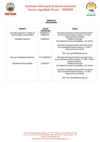Secretaria Municipal de Desenvolvimento
Social e Igualdade Racial – SMDSIR
Rua Comandante Dantas Superior, N° 1059 – Bairro: Nossa Senhora da Penha
Fone / Fax: (87) 3831-3197/3831-4864 CEP: 56.903-492 – Serra Talhada – PE
CNPJ: 02.020.143/0001-90
E-mail:desenvolvimentosocial@serratalhada.pe.gov.br
ANEXO III
CALENDÁRIO
EVENTO DATAS
PREVISTAS
LOCAL
Inscrição presencial e entrega de
documentação comprobatória
03/08/2015 a
14/08/2015
Secretaria Municipal de Desenvolvimento Social
Rua Comandante Dantas Superior, nº 1059 –
Nossa Senhora da Penha
Resultado Preliminar 18/08/2015 Prefeitura Municipal
Rua Agostinho Nunes de Magalhães, 125, Centro.
Secretaria Municipal de Desenvolvimento Social
Rua Comandante Dantas Superior, nº 1059 –
Nossa Senhora da Penha
Site: www.serratalhada.pe.gov.br
Recurso ao Resultado Preliminar 19 e 20/08/2015 Secretaria Municipal de Desenvolvimento Social
Rua Comandante Dantas Superior, nº 1059 – Nossa
Senhora da Penha
Resultado Final da Seleção 21/08/2015 Prefeitura Municipal
Rua Agostinho Nunes de Magalhães, 125, Centro.
Secretaria Municipal de Desenvolvimento Social
Rua Comandante Dantas Superior, nº 1059 –
Nossa Senhora da Penha
Site: www.serratalhada.pe.gov.br
 