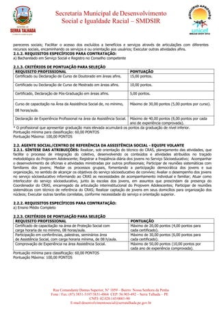 Secretaria Municipal de Desenvolvimento
Social e Igualdade Racial – SMDSIR
Rua Comandante Dantas Superior, N° 1059 – Bairro: Nossa Senhora da Penha
Fone / Fax: (87) 3831-3197/3831-4864 CEP: 56.903-492 – Serra Talhada – PE
CNPJ: 02.020.143/0001-90
E-mail:desenvolvimentosocial@serratalhada.pe.gov.br
pareceres sociais; Facilitar o acesso dos excluídos a benefícios e serviços através de articulações com diferentes
recursos sociais, encaminhando os serviços e ou orientação aos usuários; Executar outras atividades afins.
2.1.2. REQUISITOS ESPECÍFICOS PARA CONTRATAÇÃO:
a) Bacharelado em Serviço Social e Registro no Conselho competente
2.1.3. CRITÉRIOS DE PONTUAÇÃO PARA SELEÇÃO
REQUISITO PROFISSIONAL PONTUAÇÃO
Certificado ou Declaração de Curso de Doutorado em áreas afins. 15,00 pontos.
Certificado ou Declaração de Curso de Mestrado em áreas afins. 10,00 pontos.
Certificado, Declaração de Pós-Graduação em áreas afins. 5,00 pontos.
Curso de capacitação na Área da Assistência Social de, no mínimo,
08 horas/aula.
Máximo de 30,00 pontos (5,00 pontos por curso).
Declaração de Experiência Profissional na área da Assistência Social. Máximo de 40,00 pontos (8,00 pontos por cada
ano de experiência comprovada).
* O profissional que apresentar graduação mais elevada acumulará os pontos da graduação de nível inferior.
Pontuação mínima para classificação: 60,00 PONTOS
Pontuação Máxima: 100,00 PONTOS
2.2. AGENTE SOCIAL/CENTRO DE REFERÊNCIA DA ASSISTÊNCIA SOCIAL - EQUIPE VOLANTE
2.2.1. SÍNTESE DAS ATRIBUIÇÕES: Realizar, sob orientação do técnico do CRAS, planejamento das atividades, que
facilite o processo de integração do coletivo, desenvolvendo os conteúdos e atividades atribuídos no traçado
metodológico do Projovem Adolescente; Registrar a freqüência diária dos jovens no Serviço Sócioeducativo; Acompanhar
o desenvolvimento de oficinas e atividades ministradas por outros profissionais; Participar de reuniões sistemáticas com
familiares dos jovens; Mediar os processos grupais, fomentando a participação democrática dos jovens e sua
organização, no sentido de alcançar os objetivos do serviço sócioeducativo de convívio; Avaliar o desempenho dos jovens
no serviço sócioeducativo informando ao CRAS as necessidades de acompanhamento individual e familiar; Atuar como
interlocutor do serviço sócioeducativo, junto às escolas dos jovens, em assuntos que prescindam da presença do
Coordenador do CRAS, encarregado da articulação interinstitucional do Projovem Adolescentes; Participar de reuniões
sistemáticas com técnico de referência do CRAS; Realizar captação de jovens em seus domicílios para organização dos
núcleos; Executar outras tarefas correlatas, conforme necessidade do serviço e orientação superior.
2.2.2. REQUISITOS ESPECÍFICOS PARA CONTRATAÇÃO:
a) Ensino Médio Completo
2.2.3. CRITÉRIOS DE PONTUAÇÃO PARA SELEÇÃO
REQUISITO PROFISSIONAL PONTUAÇÃO
Certificado de capacitação na área de Proteção Social com
carga horaria de no mínimo, 08 horas/aula.
Máximo de 20,00 pontos (4,00 pontos para
cada certificado).
Participação em conferências, palestras, seminários área
de Assistência Social, com carga horaria mínima, de 08 h/aula.
Máximo de 30,00 pontos (6,00 pontos para
cada certificado).
Comprovação de Experiência na área Assistência Social. Máximo de 50,00 pontos (10,00 pontos por
cada ano de experiência comprovada).
Pontuação mínima para classificação: 60,00 PONTOS
Pontuação Máxima: 100,00 PONTOS
 